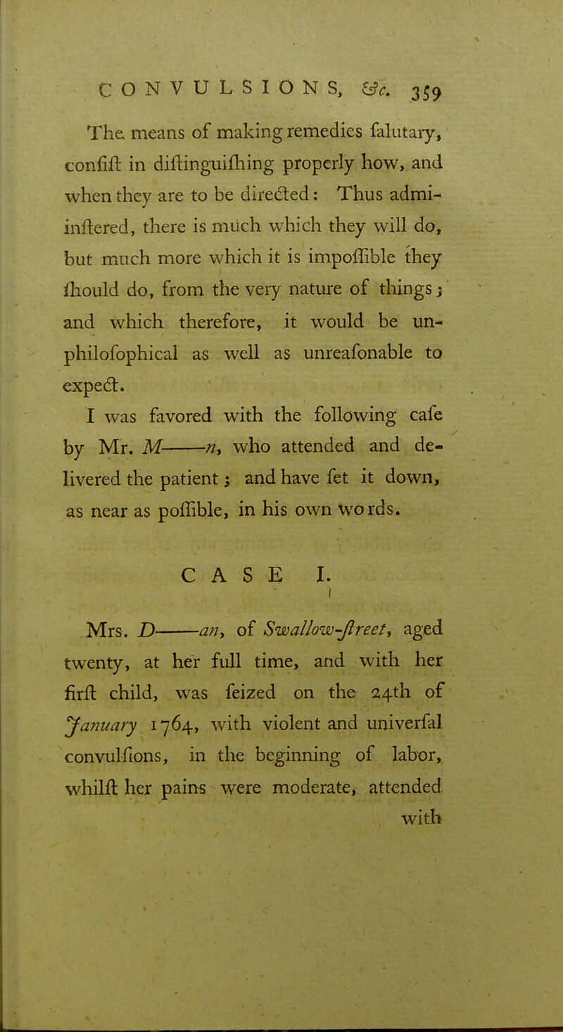 The means of making remedies falutary, confift in diftinguifliing properly how, and when they are to be diredted: Thus admi- inflered, there is miich which they will do, but much more which it is impolTible they (hould do, from the very nature of things j and which therefore, it would be un- philofophical as well as unreafonable to exped:. I was favored with the following cafe by Mr. M ^, who attended and de- livered the patient 5 and have fet it down, as near as poffible, in his own words. CASE I. Mrs. D ariy of Swallow-Jlreet^ aged twenty, at her full time, and with her firft child, was feized on the 24th of yanuary 1764, with violent and univerfal convulfions, in the beginning of labor, whilft her pains were moderate, attended with