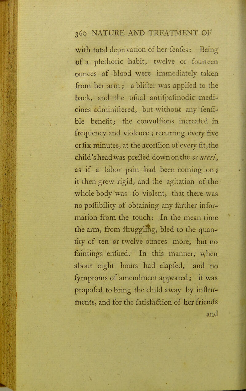 with total deprivation of her fenfes: Being- of a plethoric habit, twelve or fourteen ounces of blood were immediately taken from her arm; a blifter was applied to the back, and the tifual antifpafmodic medi-^ cines adminiflered, but without any fenfi- ble benefit; the convulfions increafed in frequency and violence j recurring every five orfix minutes, at the acceffion of every fit,the child*s head was preffed down on the os uteriy as if a labor pain had been coming on j it then grew rigid, and the agitation of the whole body was fo violent, that there was no poflibility of obtaining any farther infor-^ mation from the touch: In the mean time the arm, from ftrugglmg, bled to the quan- tity of ten or twelve ounces more, but no faintings enfued. In this manner, when about eight hours had elapfed, and no fymptoms of amendment appeared; it was propofed to bring the child away by inftni- ments, and for the fatisfad:ion of her friends and