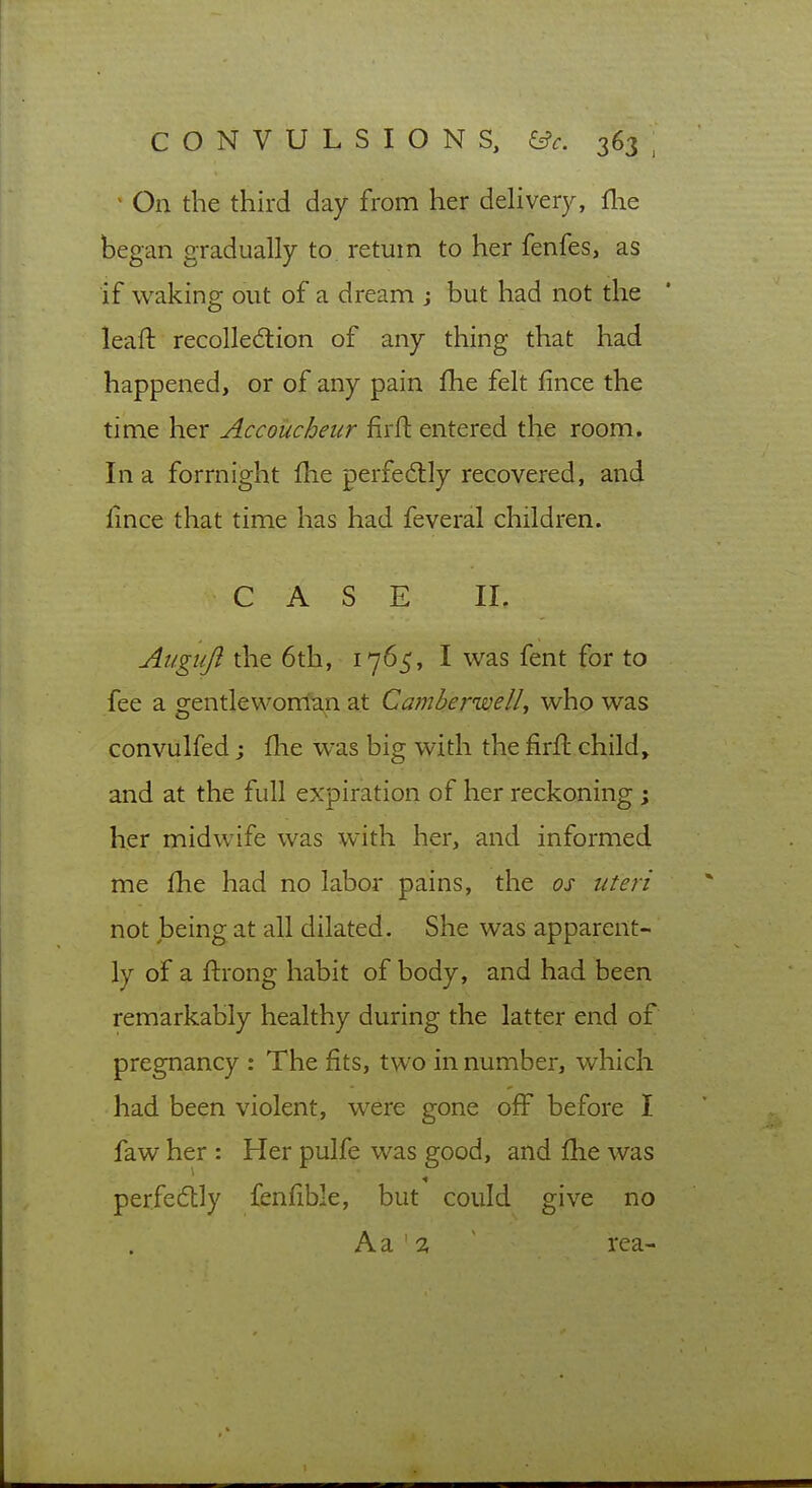 - On the third day from her dehvery, flie began gradually to return to her fenfes, as if waking out of a dream j but had not the leaft recollediion of any thing that had happened, or of any pain fhe felt fince the time her Accoucheur firft entered the room. In a forrnight fhe perfe6tly recovered, and lince that time has had feveral children. CASE 11. Augiiji the 6th, 1765, I was fent for to fee a o^entleworrian at CamberwelL who was convulfed; flie was big with the firft child, and at the full expiration of her reckoning; her midwife was with her, and informed me fhe had no labor pains, the os uteri not being at all dilated. She was apparent- ly of a flrong habit of body, and had been remarkably healthy during the latter end of pregnancy : The fits, two in number, which had been violent, were gone off before I faw her : Her pulfe was good, and fhe was perfeftly fenfible, but could give no A a ' :X ~ rea-