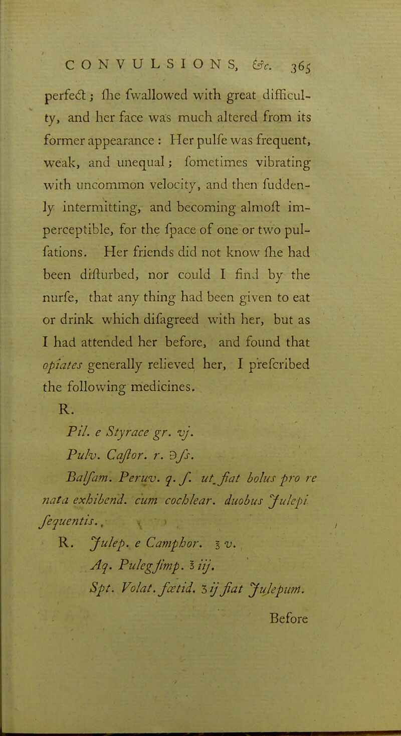 perfed: j flie fvvallowed with great difficul- ty, and her face was much altered from its former appearance : Her pulfe was frequent, weak, and unequal; fometimes vibrating with uncommon velocity, and then fudden- ly intermitting, and becoming almoft im- perceptible, for the fpace of one or two pul- fations. Her friends did not know fhe had been difturbed, nor could I find by the nurfe, that any thing had been given to eat or drink which difagreed with her, but as I had attended her before, and found that opiates generally relieved her, I p'refcribed the following medicines. R. P/7. e Styrace gr. vj. Pulv. Cajlor. r. ^fs. Balfam. Peruv. q. f. ut^fat bolus pro re nata exhibend. cum cochlear, duobus yulepi fequentis., R. Julep, e Camphor. § v. Aq. Pulegjlmp. liij. Spt. Volat. foetid, 'hijfiat JulepiitH. Before
