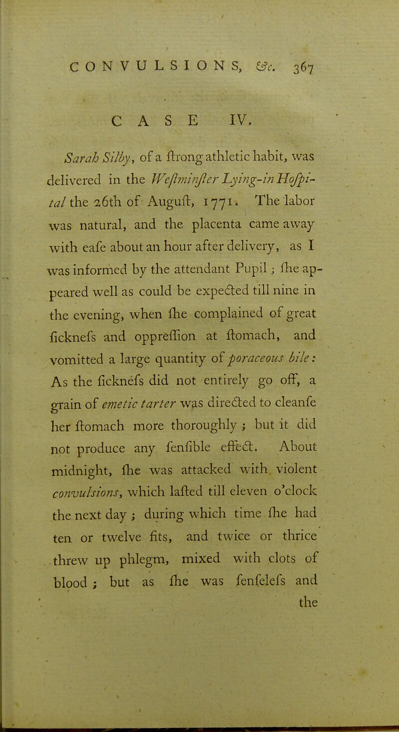 CASE IV, Sarah Si/fy, of a ftrong athletic habit, was deHvered in the Wefiminjlerhying-inHofpi- tal the 26th of' Auguft, 1771 • The labor was natural, and the placenta came away with eafe about an hour after delivery, as I was informed by the attendant Pupil; fhe ap- peared well as could be expeded till nine in the evening, when fhe complained of great ficknefs and oppreffion at ftomach, and vomitted a large quantity of poraceous bile: As the ficknefs did not entirely go off, a grain of e?netic tarter was direded to cleanfe her ftomach more thoroughly j but it did not produce any fenfible effed:. About midnight, fhe was attacked with, violent convulsions^ which lafted till eleven o'clock the next day; during which time fhe had ten or twelve fits, and twice or thrice threw up phlegm, mixed with clots of blood; but as fhe was fenfelefs and the