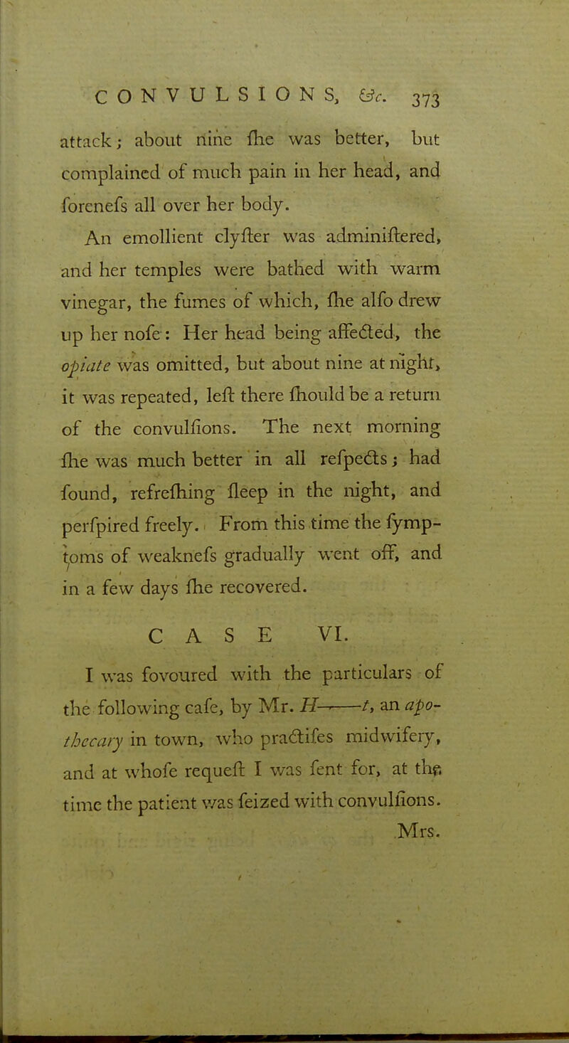 attack; about riine fhe was better, but complained of much pain in her head, and forenefs all over her body. An emollient clyfter was adminiftered, and her temples were bathed with warm vinegar, the fumes of which, fhe alfo drew up her nofe : Her head being affeded, the opiate was omitted, but about nine atnighr, it was repeated, left there fhould be a return of the convulfions. The next morning flie was much better in all refpedts; had found, refrefhing lleep in the night, and perfpired freely. Frorh this time the fymp- ^oms of weaknefs gradually went off, and in a few days Ihe recovered. CASE VI. I was fovoured with the particulars of the following cafe, by Mr. H— /, an apo- thecary in town, who pradifes midwifery, and at whofe requeft I was fent for, at thf. time the patient was feized with convullions. Mrs.
