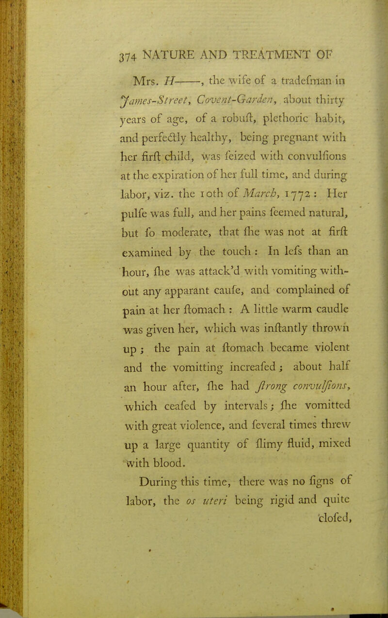 Mrs. H , the wife of a tradefman in yames-Stirety Covent-Garien^ about thirty years of age, of a robuH:, plethoric habit, and perfedly healthy, being pregnant with her firfl child, was feized with convulfions at the expiration of her full time, and during labor, viz. the loth oi Marchy 1772 : Her pulfe was full, and her pains feemed natural, but fo moderate, that flie was not at firft examined by the touch : In lefs than an hour, flie was attacked with vomiting with- oiit any apparant caufe, and complained of pain at her ftomach : A little warm caudle was given her, which was inftantly thrown up ; the pain at ftomach became violent and the vomitting increafed j about half an hour after, flie had Jlrong convuJfiojisy which ceafed by intervals; flie vomitted with great violence, and feveral times threw up a large quantity of flimy fluid, mixed With blood. During this time, there was no figns of labor, the os uteri being rigid and quite clofed, *