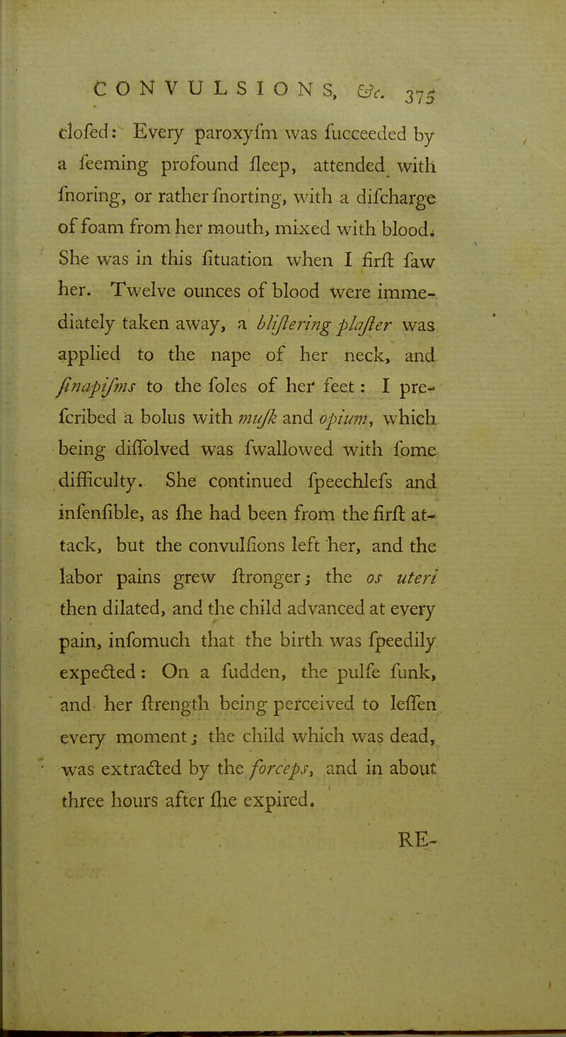 clofed: Every paroxyfm was fucceeded by a feeming profound fleep, attended with fnoring, or rather fnorting, with a difcharge of foam from her mouth, mixed with bloods She was in this fituation when I firft faw her. Twelve ounces of blood were imme- diately taken away, a hlijiering plajier was apphed to the nape of her neck, and finapifms to the foles of her feet: I pre- fcribed a bolus with iniifk and opium, which being diffolved was fwallowed with fome difficulty. She continued fpeechlefs and infenfible, as flie had been from the firft at- tack, but the convuliions left her, and the labor pains grew ftronger j the os uteri then dilated, and the child advanced at every pain, infomuch that the birth was fpeedily expedled: On a fudden, the pulfe funk, and her ftrength being perceived to leffen every moment; the child which was dead, w^as extraded by the forceps, and in about three hours after flie expired. RE-