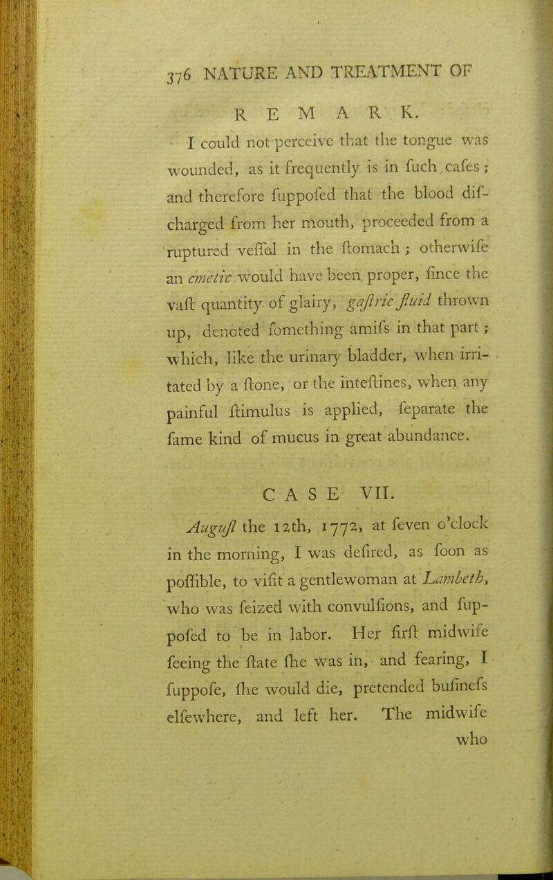 REMARK. I could not perceive that the tongue was wounded, as it frequently is in fuch cafes ; and therefore fiippofed that the blood dif- charged from her mouth, proceeded from a ruptured veffeJ in the ftomach ; otherwife an cfnetk.wo\x\<\ have been proper, lince the vaft quantity of glairy, gnjlric fiuid thrown up, denoted lomething amifs in that part; which, like the urinary bladder, when irri- tated by a ftone, or the inteftines, when any painful ftimulus is applied, feparate the fame kind of mucus in great abundance. CASE VII. Auguji the l2th, 1772, at feven o'clock in the morning, I was defired, as foon as poffible, to vifit a gentlewoman at Lambeth, who was feized with convulfions, and fup- pofed to be in labor. Her firft midwife feeing the ftate fhe was in, and fearing, I fuppofe, file would die, pretended bufinefs elfewhere, and left her. The midwife who