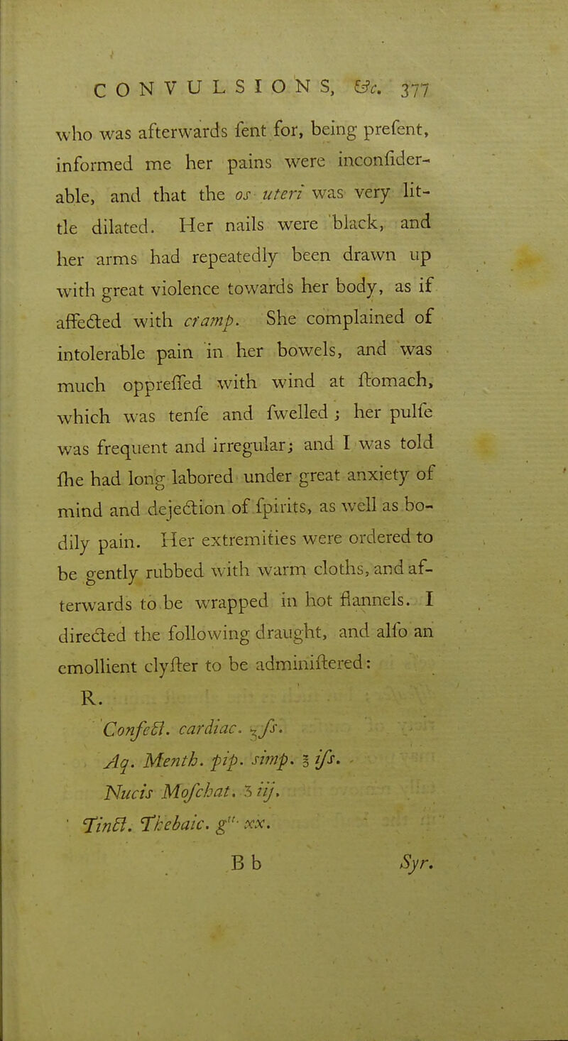 who was afterwards fent for, being prefent, informed me her pains w^ere inconfider- able, and that the os uteri \vz.s- wtxy lit- tle dilated. Her nails were black, and her arms had repeatedly been drawn up with great violence towards her body, as if affedted with cramp. She complained of intolerable pain in her bowels, and was much oppreffed with wind at ftomach, which was tenfe and fwelled ; her pulfe was frequent and irregular; and I was told fhe had long labored under great anxiety of mind and dejedion of fpirits, as well as bo- dily pain. Her extremities were ordered to be gently rubbed with warm cloths, and af- terwards to be wrapped in hot flannels. I direded the following draught, and alfo an emollient clyfter to be adminiftered: R. ConfeB. cardiac, ^ fs. Aq. Menth. pip. siynp. i ifs. Nucis Mofchat. ^iij, ' TinEl. T^hehaic. g- xx. B b Syr.