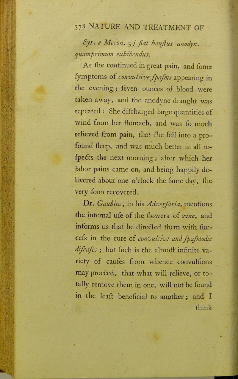 Syr. e Me con. fat haujlus anodyn. quamprinium exhibe?idus. As llie continued in great pain, and fome lymptoms of convulsive fpafms appearing in the evening; feven ounces of blood were taken away, and the anodyne draught was repeated : She difcharged large quantities of wind from her ftomach, and was fo much relieved from pain, that fhe fell into a pro- found fleep, and was much better in all re- fpedts the next morning j after which her labor pains came on, and being happily de- livered about one o'clock the fame day, flie very foon recovered. Dr. Gauhms, in his Adve/faria, mentions the internal ufe of the flowers of zinc, and informs us that he directed them with fuc- eefs in the cure of convulsive and fpafmodic difeafes; but fuch is the almofl: infinite va- riety of caufes from whence convulfions may proceed, that what will relieve, or to- tally remove them in one, will not be found in the leaft beneficial to another; and I think