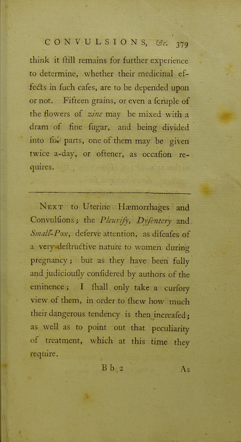 think it ftill remains for further experience to determine, whether their nledicinal ef- fed:s in fuch cafes, are to be depended upon or not. Fifteen grains, or even a fcruple of the flowers of z/nc may be mixed with a dram of fine fugar, and being divided into fiw' parts, one of them may be given twice a-day, or oftener, as occafion re- quires. Next to Uterine Haemorrhages and Convulfionsj the Fleurify, Dyfentcry and. Smalt-Pox, deferve attention, as difeafes of a vcry.'deftrud:ive natui*e to women during pregnancy; but as they have been fully and judicioufly conlidered by authors of the eniihence; I fhall only take a curfory view of them, in order to fhew how much their dangerous tendency is then increafed; as well as to point out that peculiarity of treatment, which at this time they require. Bb,2 As