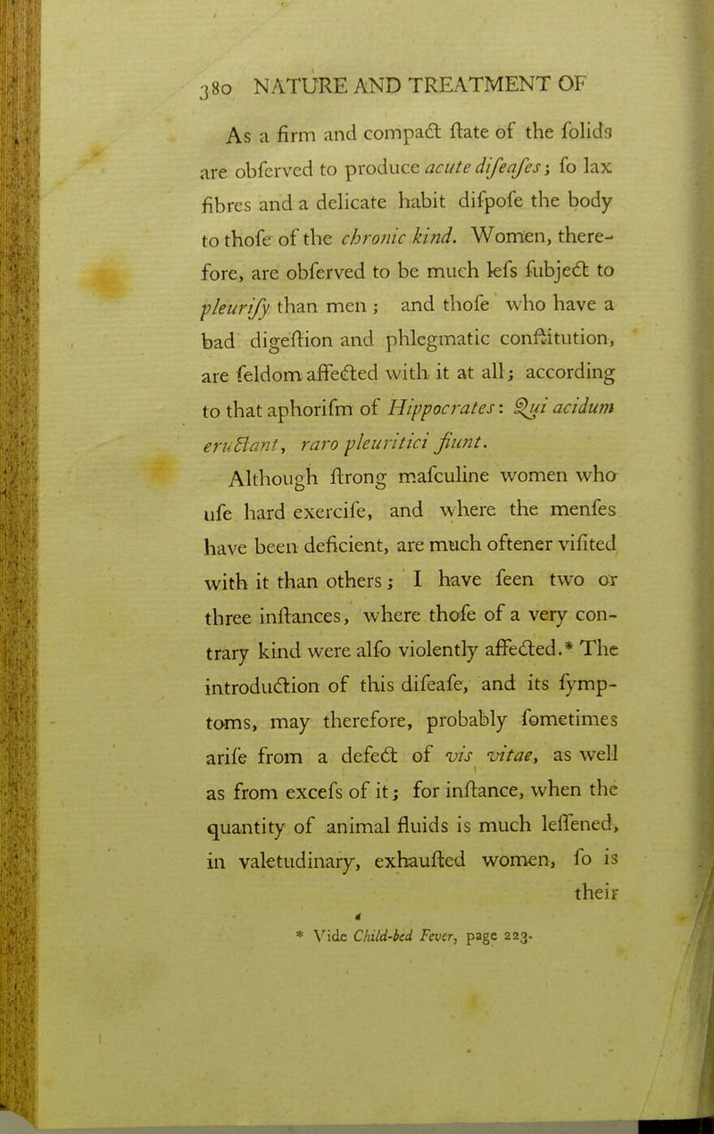 As a firm and compa6t flate of the folido are obferved to i^^o(S.\icc acute difeafes fo lax fibres and a delicate habit difpofe the body to thofe of the chronic kind. Wonrien, there- fore, are obferved to be much lefs fubjedt to -pleurify than men ; and thofe who have a bad digeftion and phlegmatic confiitution, are feldomaffedled with it at all; according to that aphorifm of Hippocrates'. acidum eruBant, raro fleuritici fiiint. Although flrong m.afculine women who ufe hard exercife, and where the menfes have been deficient, are much oftener vifited with it than others; I have feen two ot three infi:ances, where thofe of a very con- trary kind were alfo violently affedled.* The introdudion of this difeafe, and its fymp- toms, may therefore, probably fometimes arife from a defedt of vis vitae, as well as from excefs of it; for inftance, when the quantity of animal fluids is much leffened, in valetudinary, exhaufted women, fo is their 4 * Vide Child-bed Fever, page 223.