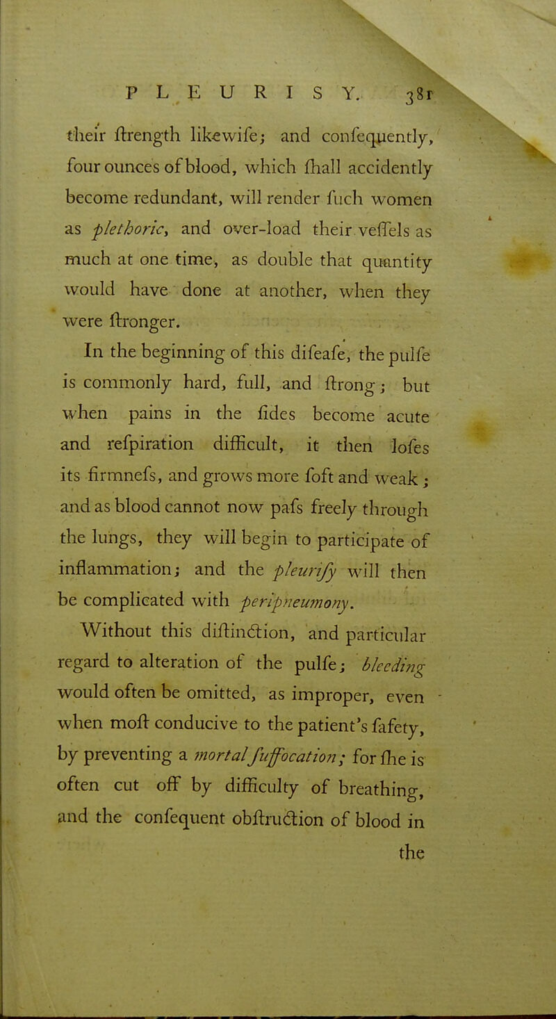 PLEURISY. their ftrength lik^wife; and confeqjuently, four ounces of blood, which fhall accidently become redundant, will render fuch women as plelhoric, and over-load their vefTels as much at one time, as double that quantity- would have done at another, when they were ftronger. In the beginning of this difeafe, the pulfe is commonly hard, full, and flrongj but when pains in the fides become acute and refpiration difficult, it then \o{ts its firmnefs, and grows more foft and weak; and as blood cannot now pafs freely through the lungs, they will begin to participate of inflammation; and the pleurify will then be complicated with peripneumony. Without this diffindiion, and particular regard to alteration of the pulfe j bleeding would often be omitted, as improper, even - when moff conducive to the patient's fafety, by preventing a mortalfuffocation; forfhe is often cut off by difficulty of breathing, and the confequent obffrudtion of blood in the