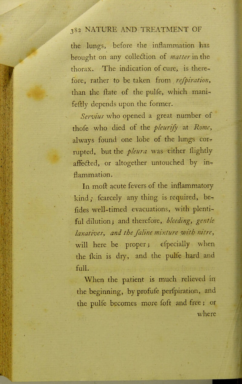 the lungs, before the inflammation has brought on any colledtion of matter in the thorax. The indication of cure, is there- fore, rather to be taken from refpiratiouy than the ftate of the pulfe, which mani- feftly depends upon the former. Servius who opened a great number of thofe who died of the pleurtfy at Rojiic, always found one lobe of the lungs cor^ rupted, but the pleura was either flightly affedted, or altogether untouched by in- flammation. In mofl acute fevers of the inflammatory kind; fcarcely anything is required, be- fides well-timed evacuations, with plenti- ful dilution; and therefore, b lee dingy gentle laxathesy and the faline mixture with nitrey will here be proper; efpecially when the fkin is dry, and the pulfe hard and full. When the patient is much relieved in the beginning, by profufe perfpiration, and the pulfe becomes more foft and free; or where