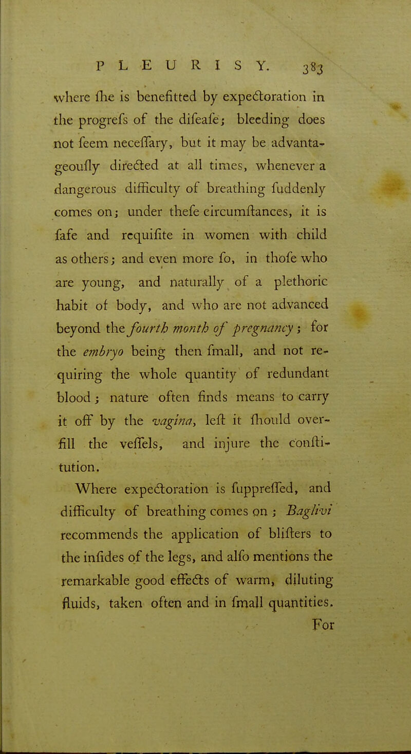 where fhe is benefitted by expeftoration in the progrefs of the difeafej bleeding does not feem necefTary, but it may be advanta- geoufly directed at all times, whenever a dangerous difficulty of breathing fuddenly comes on j under thefe circumftances, it is fafe and rcquifite in women with child as others; and even more fo, in thofe who are young, and naturally of a plethoric habit of body, and who are not advanced beyond the fourth month of pregnancy; for the embryo being then fmall, and not re- quiring the whole quantity of redundant blood; nature often finds means to carry it off by the vagma, left it fhould over- fill the velTels, and injure the confti- tution. Where expedloratibn is fuppreffed, and difficulty of breathing comes on ; Baglivi recommends the application of blifters to the infides of the legs, and alfo mentions the remarkable good effedts of warm, diluting fluids, taken often and in fmall quantities. For