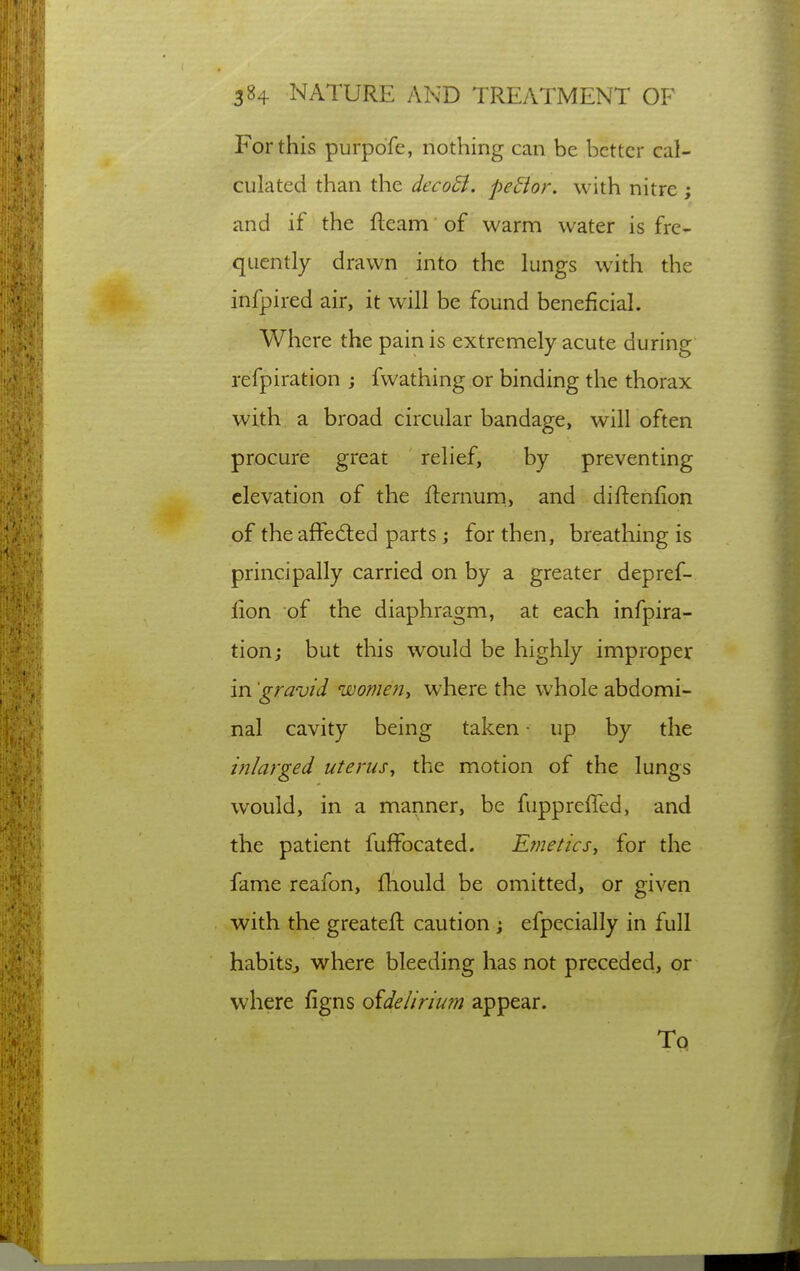 For this purpofe, nothing can be better cal- culated than the decoSl. pedior. with nitre ; and if the fleam of warm water is fre- quently drawn into the lungs with the infpired air, it will be found beneficial. Where the pain is extremely acute during refpiration ; fvvathing or binding the thorax with a broad circular bandage, will often procure great relief, by preventing elevation of the fternum., and diftenfion of the affedted parts; for then, breathing is principally carried on by a greater depref- fion of the diaphragm, at each infpira- tion; but this would be highly improper in 'gravid women^ where the whole abdomi- nal cavity being taken ■ up by the inlarged uterus^ the motion of the lungs would, in a maimer, be fupprefTed, and the patient fuffocated. Etnetics, for the fame reafon, fliould be omitted, or given with the greatefl caution; efpecially in full habitSj where bleeding has not preceded, or where figns oidelirium appear. To