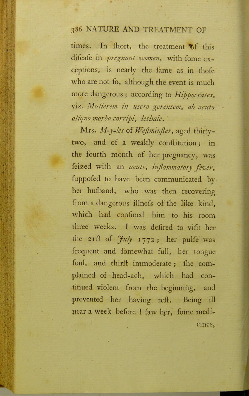 times. In fhort, the treatment Tf this difeafe in pregnant womeny with fome ex- ceptions, is nearly the fame as in thofe who are not fo, although the event is much more dangerous j according to Hippocratesy viz. Mulierem in utero gerentem, ab acuto aliqno morbo corripi^ lethale, Mrs. M-yJ,esQi Wejiminjler, aged thirty- two, and of a weakly conftitution; in the fourth month of her pregnancy, was feized with an acute^ injlammatory fever^ fuppofed to have been communicated by her hufband, who was then recovering from a dangerous illnefs of the like kind, which had confined him to his room three weeks. I was defired to vifit her the aifl of July i'j']2 i her pulfe was frequent and fomewhat full, her tongue foul, and thirft immoderate; flie com- plained of head-ach, which had con- tinued violent from the beginning, and prevented her having reft. Being ill liear a week before I faw li.er, fome medi- cines.