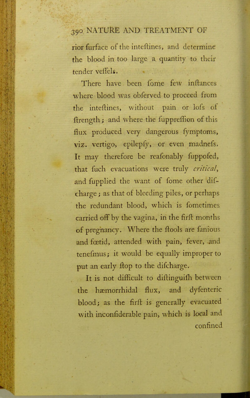 rior furfacc of the inteftincs, and determine the blood in too large a quantity to their tender velfels. There have been feme few inftances where blood was obferved to proceed from the inteftines, without pain or lofs of ftrength j and where the fuppreffion of this flux produced very dangerous fymptoms, viz. vertigo, epilepfy, or even madnefs. It may therefore be reafonably fuppofed, that fuch evacuations were truly critical, and fupplied the want of fome other dif- charge j as that of bleeding piles, or perhaps the redundant blood, which is fometimes carried off by the vagina, in the firft months of pregnancy. Where the ftools arc fanious and fcetid, attended with pain, fever, ^nd tenefmus; it would be equally improper to put an early Ifop to the difcharge. It is not difficult to diilinguifli between the hsemorrhidal flux, and dyfenteric blood; as the firfl is generally evacuated with inconfiderable pain, which is local and confined