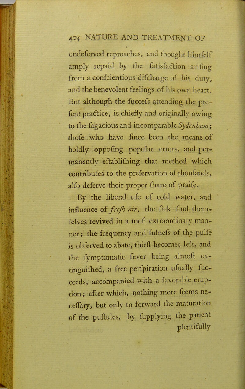 undcferved reproaches, and thought himfclf amply repaid by the fatisfaftion arifing from a confcientious difqharge of his duty, and the benevolent feelings of his own heart. But although the fuccefs attending the pre- fent practice, is chiefly and originally owing to the fagacious and 'mcom^3.vSih\e Sydenham; thofe - who have fince been the means of boldly oppofing popular errors, and per- manently eftabliiliing that method which contributes to the prefervation of thoufands, alfo deferve their proper fhare of praife. By the Uberal ufe of cold water, and influence of frejh air^ the fick find them* lelves revived in a moft extraordinary man- ner; the frequency and fulnefs of the pulfe is obferved to abate, thirfl: becomes lefs, and the fymptomatic fever being almoft ex- tinguiflied, a free perfpiration ufually fuc- ceeds, accompanied with ^ favorable erup- tion; after which, nothing more feems ne- ceflary, but only to forward the maturation of the puftules, by fupplying the patient plentifully