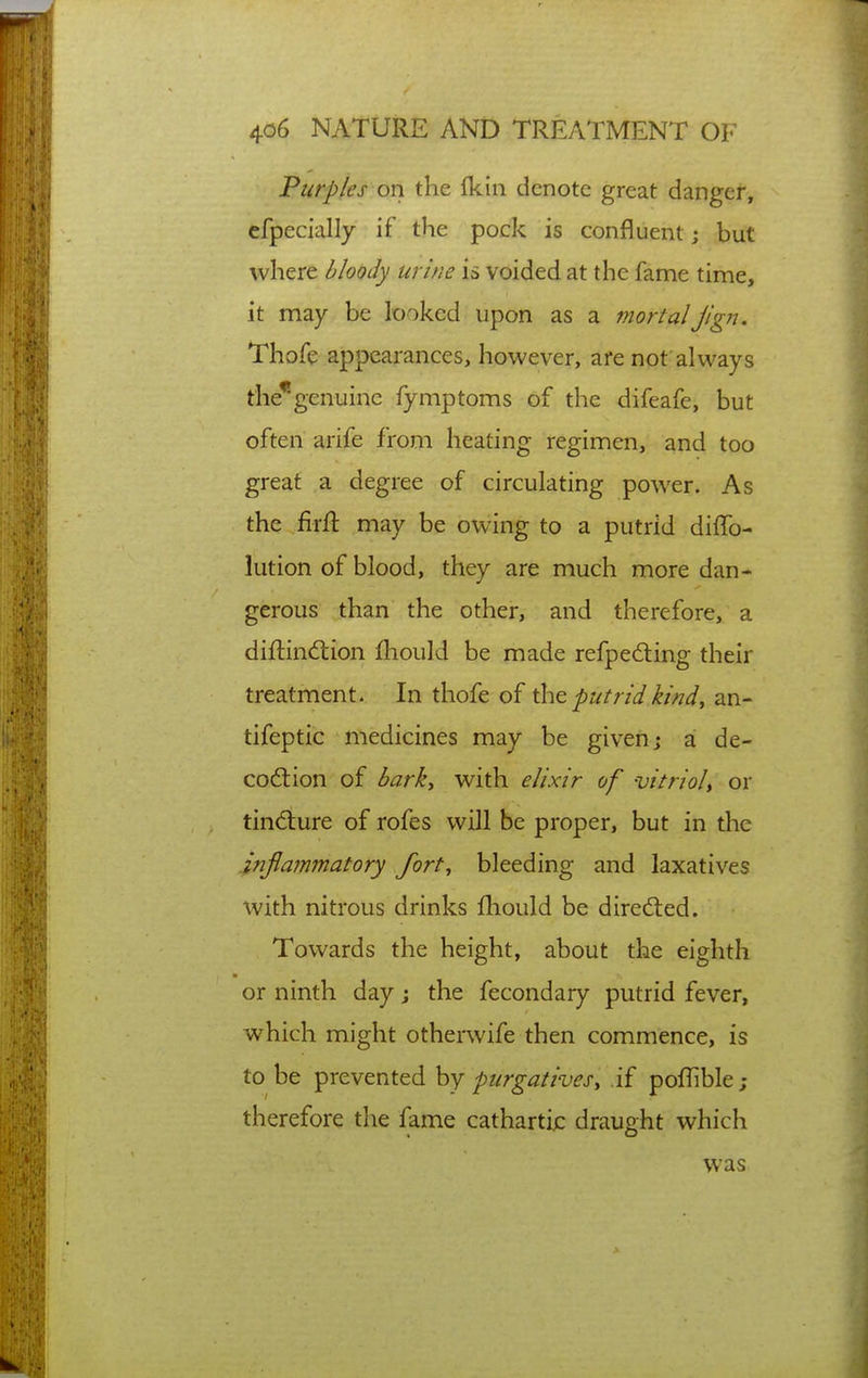 Purples on the fkin denote great danger, efpecially if the pock is confluent j but where bloody urine is voided at the fame time, it may be looked upon as a mortalJign. Thofe appearances, however, are not always the*genuine fymptoms of the difeafe, but often arife from heating regimen, and too great a degree of circulating power. As the firft may be owing to a putrid diffo- lution of blood, they are much more dan- gerous than the other, and therefore, a diftind:ion Ihould be made refpecfting their treatment. In thofe of the putrid ki?jd, an- tifeptic medicines may be given j a de- codtion of barky with elixir of vitriol^ or tindiure of rofes will be proper, but in the injlammatory fort, bleeding and laxatives with nitrous drinks fhould be directed. Towards the height, about the eighth or ninth day j the fecondary putrid fever, which might otherwife then commence, is to be prevented hy purgatives^ if poffible; therefore the fame catharti;: draught which