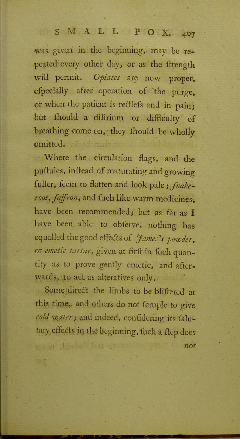 was given in the beginning,, rtiay be re- peated'every other day, or as the ftrength will permit. Opiates are now proper, efpecially after operation of the purge, or when the patient is reftlefs and in pain; but fhould a dilirium or difficulty of breathing come on, they fliould be wholly omitted. Where the circulation flags, and the puftules, inftead of maturating and growing fuller, feem to flatten and look pale; fnakc' root,faffrofi, and fuch like warm medicines^ have been recommended; but as far as I have been able to obferve, nothing has equalled the good efl^edls of Jones's powder, or ejnetic tartar\ given at firfl: in fuch quan- tity as to prove gently emetic, and after- wards,, to a(5l as alteratives only. Some;dire(5l the limbs to be bliftcred at this ti^^9,. and others do not fcruple to give cold wat.er ) and indeed, confidering-its falu^ taiy effeas in the beginning, fuch a flep does not