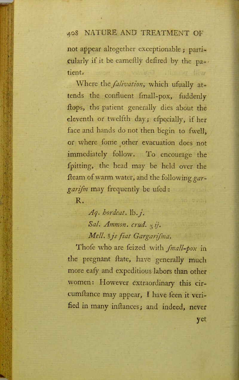 not appear altogether exceptionable; parti- cularly if it be eameilly defired by the pa- • tient* Where the falivatioriy which ufually at- tends the confluent fmall-pox, fuddenly ftops, the patient generally dies about the eleventh or twelfth day; efpe,cially, if her face and hands do not then begin to fwell, or where fome other evacuation does not immediately follow. To encourage the fpitting, the head may be held over the fleam of warm water, and the following garifm may frequently be ufed: R. A(^. hordeat. Ib.y. ^al. Ammon. crud. 3 ij. Mell. Ijs fiat Gargaj-ifoia. Thofe who are feized with fmalUpox in the pregnant ftate, have generally much more eafy and expeditious labors than other women: However extraordinary this cir- cumftance may appear, I have feen it veri- fied in many inftances; and indeed, never yet