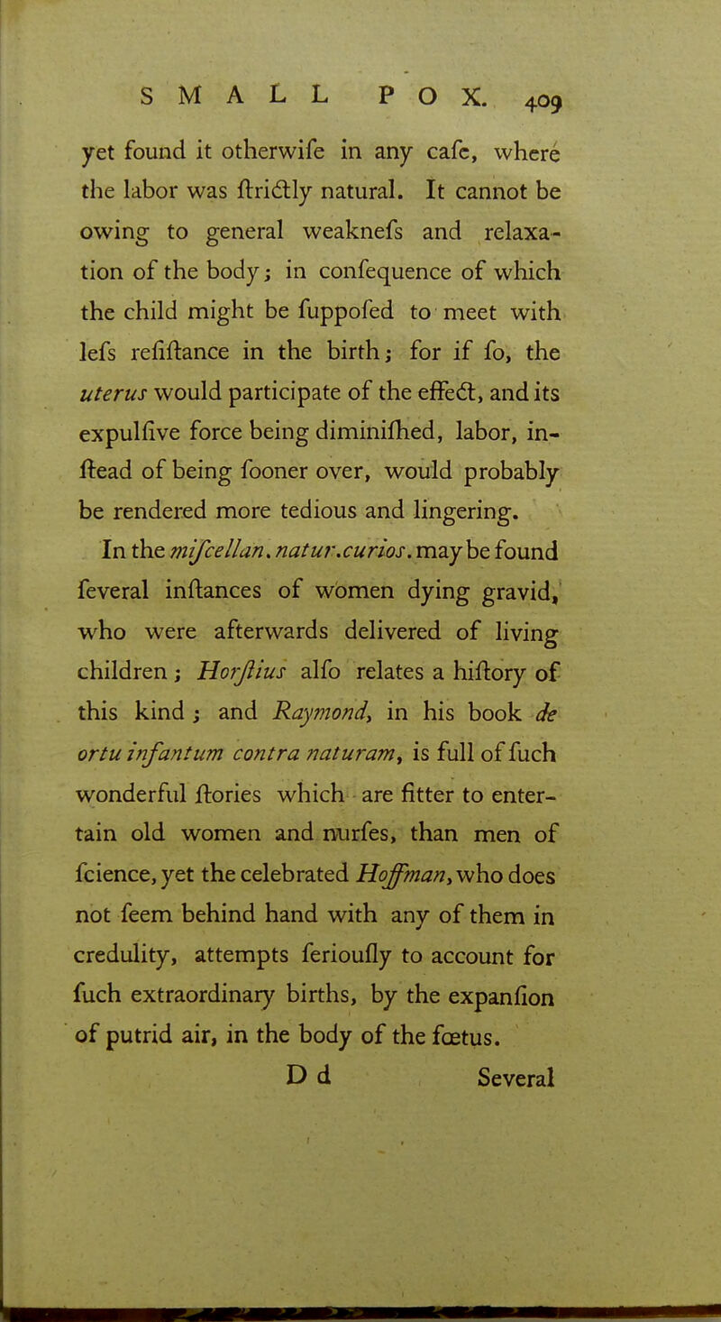 yet found it otherwife in any cafe, where the labor was ftridtly natural. It cannot be owing to general weaknefs and relaxa- tion of the body; in confequence of which the child might be fuppofed to meet with- lefs refinance in the birth; for if fo, the uterus would participate of the efFed:, and its expulfive force being diminifhed, labor, in- ftead of being fooner over, would probably: be rendered more tedious and lingering. In the mifcelldn,natur.curios. maybe found feveral inftances of women dying gravid,' who were afterwards delivered of living children; Horjiius alfo relates a hiftory of this kind j and Raymond^ in his book de ortu infantum contra naturam^ is full of fuch wonderful ftories which - are fitter to enter- tain old women and nurfes, than men of fcience, yet the celebrated Hoffman^vAio does not feem behind hand with any of them in credulity, attempts ferioufly to account for fuch extraordinary births, by the expanfion of putrid air, in the body of the foetus. D d Several