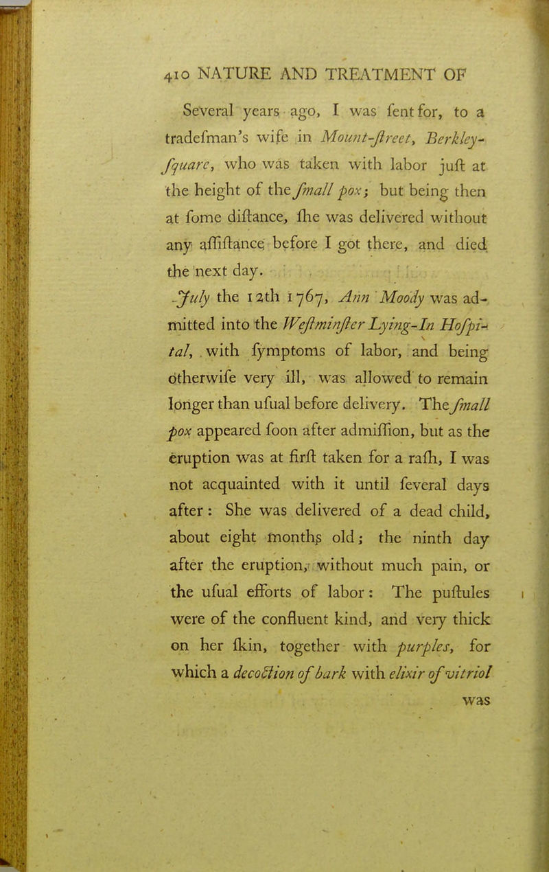 Several years ago, I was fent for, to a tradefman's wife in Mount-Jlreety Berkley- fquarc, who was taken with labor juft at the height of the fmall -pox; but being then at fome diftance, fhe was delivered without any affiftaince before I got there, and died the next day. ^Ju/y the 12th 1767, A/jn Moody was ad- mitted into the Wejiminjier Lying-in Hofpi. taJ, . with fymptoms of labor, and being btherwife very ill, was allowed to remain longer than ufual before delivery. Thefmall pox appeared foon after admiffion, but as the eruption was at firft taken for a rafh, I was not acquainted with it until feveral days after: She was delivered of a dead child, about eight months old; the ninth day after the eruption,^ without much pain, or the ufual efforts of labor: The puftules were of the confluent kind, and very thick on her ikin, together with purples^ for which a deco^ion of bark with elixir of vitriol