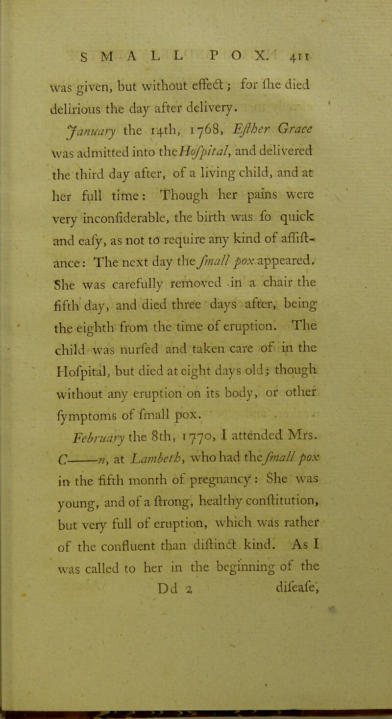 Was given, but without effedt; for fhe died delirious the day after delivery. January the r4th, 1768, Efiher Grace was admitted into \h.QHofpital, and delivered the third day after, of a living child, and at her full titne: Though her pains were very inconfiderable, the birth was fo quick and eafy, as not t6 require any kind of affift- ance: The next day the fmall ^oxappeared. She was carefully removed in a chair the fifth day, and died three days after, being thp eighth from the time of eruption. The child was nurfed and taken care ofi;ifi the Hofpital, but died at eight days old; though without any eruption on its body, or other fymptoms of fmall pox. February the 8th, 1770, I attended Mrs. C n, at Lambeth, who had the fmall pox in the fifth month of pregnancy : She was young, and of a ftrong, healthy conftitution, but very full of eruption, which was rather of the confluent than diftind: kindi As I was called to her in the beginning of the Dd 2 difeafe,