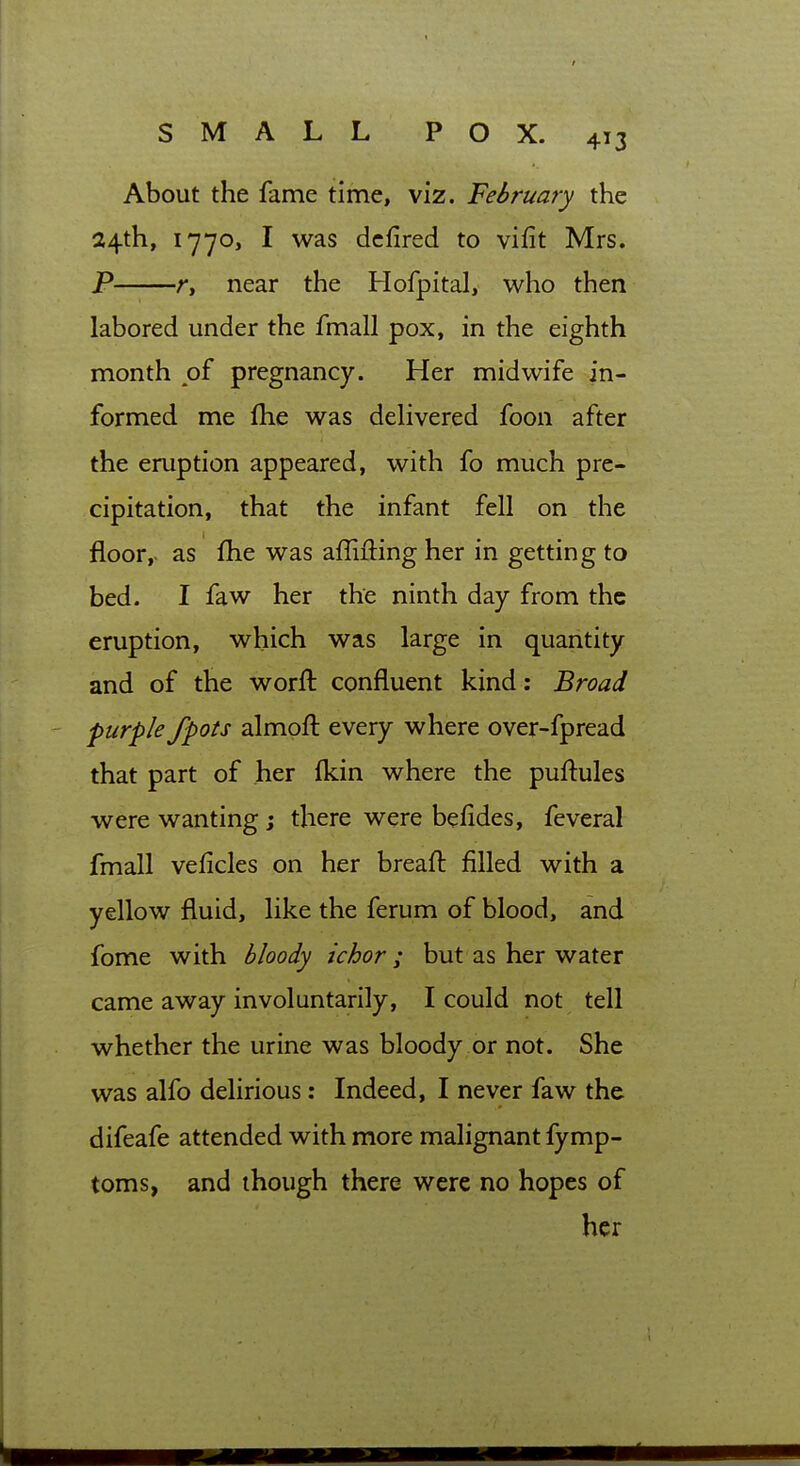 About the fame time, viz. February the 24th, 1770, I was dcfired to vifit Mrs. P r, near the Hofpital, who then labored under the fmall pox, in the eighth month of pregnancy. Her midwife in- formed me flie was dehvered foon after the eruption appeared, with fo much pre- cipitation, that the infant fell on the floor,, as fhe was affiiling her in getting to bed. I faw her the ninth day from the eruption, which was large in quantity and of the worft confluent kind: Broad purple fpots almoft every where over-fpread that part of her fkin where the puftules were wanting j there were befides, feveral fmall veficles on her breaft filled with a yellow fluid, like the ferum of blood, and fome with bloody ichor; but as her water came away involuntarily, I could not tell whether the urine was bloody or not. She was alfo delirious: Indeed, I never faw the difeafe attended with more malignant fymp- toms, and though there were no hopes of her