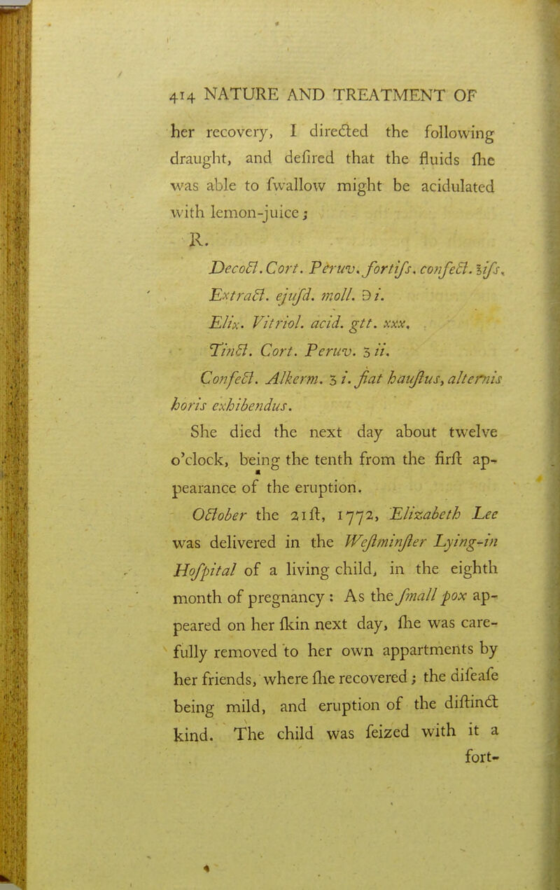 her recovery, I direiled the following draught, and defired that the fluids flic was able to fwallow might be acidulated with lemon-juice; R. DecoEl. Cort. Peruv.fortifs. confe6l. lifs,. Ext}'a5i. ejiifd. moll. Bi. Eh'x. Vitriol, acid. gtt. xxx, Tin6l. Cort. Peruv. 5 //. Co?ife5i. Alkerm. si.Jiat haujlusyalternis horis exhibendus. She died the next day about twelve o'clock, being the tenth from the firfl: ap-^ pearance of the eruption. OBober the 21 ft, 1772, Elizabeth Lee was delivered in the Wejiminjier Lying-in Hofpital of a living child, in the eighth month of pregnancy: As the f?nall pox ap-. peared on her Ikin next day, flie was care- fully removed to her own appartments by her friends, where flie recovered; the difeafe being mild, and eruption of the diftind kind. The child was feized with it a fort-