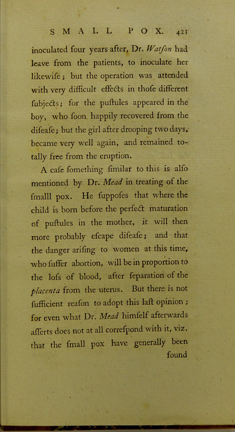 inoculated four years after, Dr. Wat/on had leave from the patients, to inoculate her likewife; but the operation was attended with very difficult effects in thofe different fubjedts; for the puftules appeared in the boy, who foon happily recovered from the difeafe; but the girl after drooping two days, became very well again, and remained to- tally free from the eruption. A cafe fomething limilar to this is alfo mentioned by Dr. Mead in treating of the fmalU pox. He fuppofes that where the child is born before the perfed maturation of puftules in the mother, it will then more probably efcape difeafe; and that the danger arifing to women at this time, whofuffer abortion, will be in proportion to the lofs of blood, after feparation of the placenta from the uterus. But there is not fufficient reafon to adopt this laft opinion ; for even what Dr. Mead himfelf afterwards aflerts does not at all correfpond with it, viz. that the fmall pox have generally been found