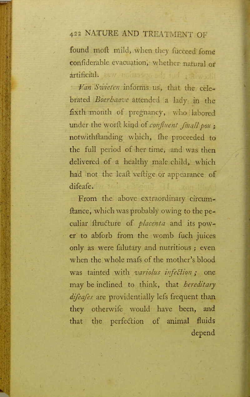 found moft mild, when they fucceed fome confiderable cvacu^ition, whether natural or artificiUl. Vm Sihieten informs us, that the cele- brated Boerhaave attended a lady- in the jfixth month of pregnancy, who labored under the worfl kiqd of conjiuent fmallpox ; notwithftanding which, fhe proceeded to the full period of her time, and was then delivered of a healthy male child, which had not the leaft veftige or appearance of difeafe. From the above extraordinary circum- ftance, which was probabjy owing to the pe- culiar ftrudture of placenta and its pow- er to abforb from the womb fuch juices only as were falutary and nutritious; even when the , whole mafs of the mother's blood was tainted with variolus tJifedlion ; one may be inclined to think, that hereditary difeafes are providentially lefs frequent than they otherwife would have been, and that the perfedion of animal fluids depend