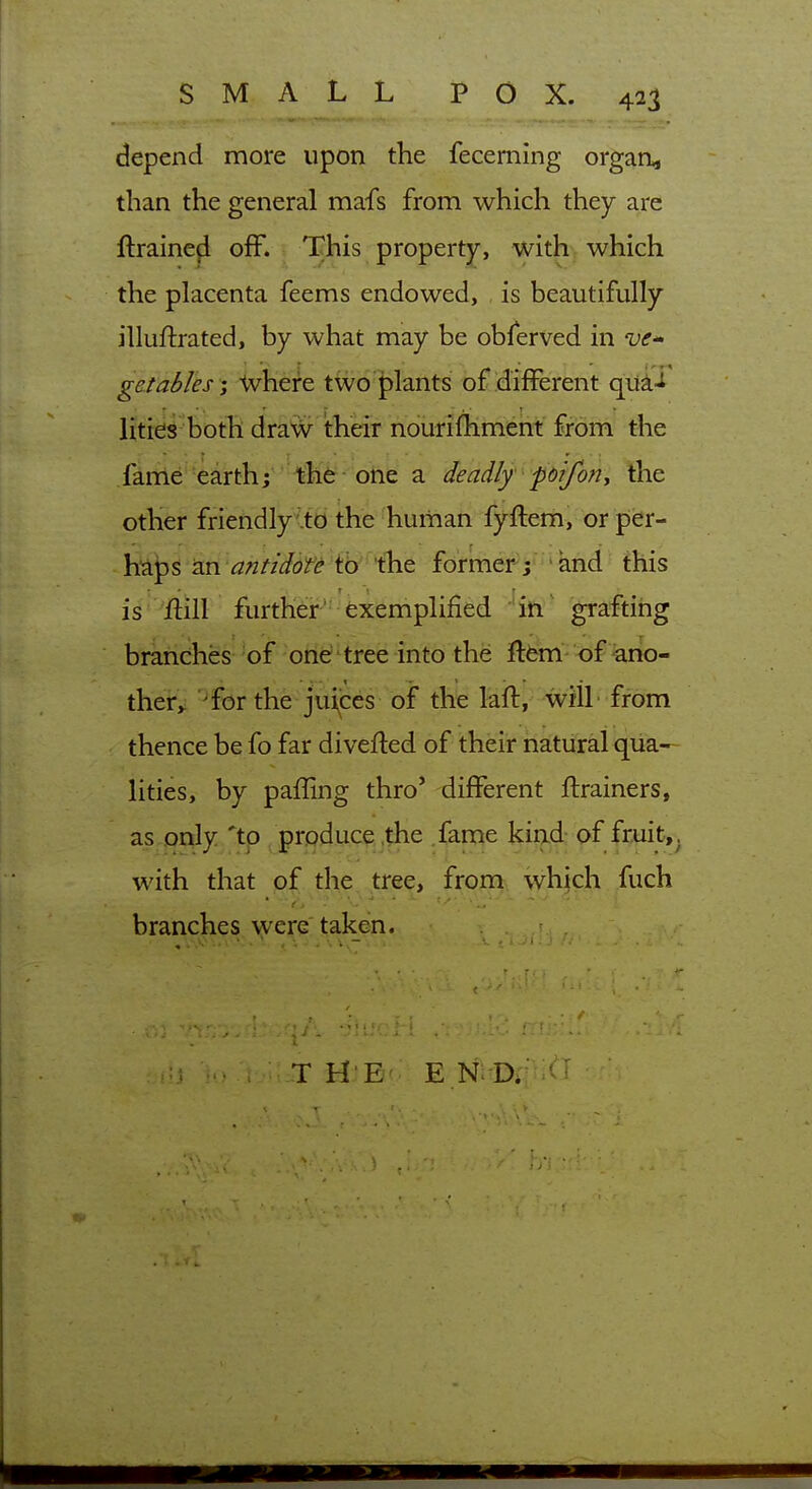depend more upon the fecerning orgaa, than the general mafs from which they are ftraineji off. This property, with which the placenta feems endowed, is beautifully illuftrated, by what may be obferved in VC gatables ', -Vvhere two plants of different quai litid^ both draw their ndiirifhmieiit from the .farrte earth; the one a deadly foifony the other friendly .to the human fyflem, or per- haps an antidote tb tlie former- / ' and this is flill further' exemplified in grafting branches ^of -one tree into the ftfem- of ^ano- ther,: ^for the juijces of the laft, wilL from thence be fo far diverted of their natural qua- lities, by paffing thro* different flrainers, as only 'tp produce the fame kind of fruit, with that of the tree, from which fuch branches were taken. T H E E Ni-Dr