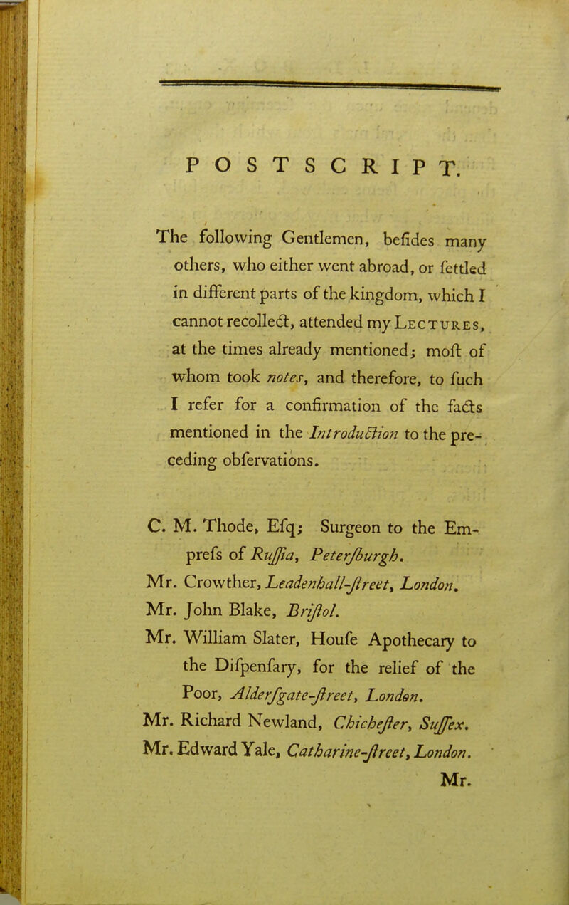 POSTSCRIPT. The following Gentlemen, befides many- others, who either went abroad, or fettled in different parts of the kingdom, which I cannot recoiled:, attended my Lectures, at the times already mentioned; moft of whom took notes, and therefore, to fuch I refer for a confirmation of the fads mentioned in the Introdudiion to the pre- ceding obfervatibns. C. M. Thode, Efq; Surgeon to the Em- prefs of Rujfiay Feterjburgh, Mr. Crowther, Leadenhall-Jireet, London, Mr. John Blake, Bripl. Mr. William Slater, Houfe Apothecary to the Difpenfary, for the relief of the Poor, Alderfgate-Jireet, London, Mr. Richard Newland, Chichepr, SuJ/ex. Mr. Edward Yale, Catharine-Jireet, London. Mr.