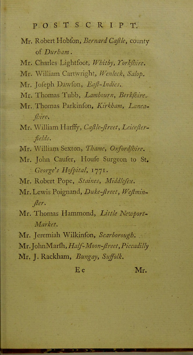 Mr. Robert Hobfon, Bernard Cajile^ county of Durham. Mr. Charles Lightfoot, Whitby, Torkfhire, Mr. William Cartwright, JVenleck, Salop. Mr. Jofeph Dawfon, Eq/l-Indies, Mr. Thomas Tubb, hambourn, Berk/Joire.. Mr. Thomas Parkinfon, Kirkhamy Lanca- JJjire. Mr. William Harffy, Cajlle-Jireet, heicefler^ fields. Mr. William Sexton, Thame^ OxfordJJjire, Mr. John Caufer, Houfe Surgeon to St, George's Hofpital, i]-]!- Mr. Robert Pope, StaineSy Middlefex. Mr. Lewis Poignand, Duke-Jireet^ Wejlmih-* Jler, Mr. 'Thomas Hammond, hit tie Newport^ Market. Mr. Jeremiah Wilkinfon, Scarborough. Mr. JohnMarlh, Half-Moon-Jireet, Piccadilly Mr. J. RackKam, Bungay^ Suffolk. Ee Mr.