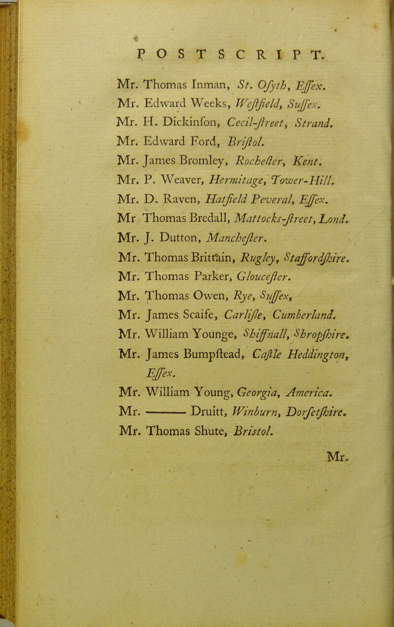Mr. Thomas Inman, St. Ofyth^ ^f^^* Mr. Edward Weeks, Wejifeld, Sujex. Mr. H. Dickinfon, Cecil-Jireet, Strand, Mr. Edward Ford, Brijlol. Mr. James Bromley, Rochefler^ Kent, Mr. P. Weaver, Hermit age y Tower-Hill, Mr. D. Raven, Hatjield Peverah Mr Thomas Bredall, Mattoch-Jlreety Lond,- Mr. J. Dutton, Manchejier. Mr. Thomas Britfkin, Rugley, Staffordjloire. Mr. Thomas Parker, Gloucejler, Mr. Thomas Owen, Rye^ Sujfex, Mr. James Scaife, Carlijley Cumberland. Mr. WiUiam Younge, Shiffnally Shropjhire. Mr. James Bumpfteady Cajlle Heddington, EJfex. Mr. William Young, Georgia^ America. Mr. ■ Druitt, Winburny Dorfetjhire. Mr. Thomas Shute, Bristol.