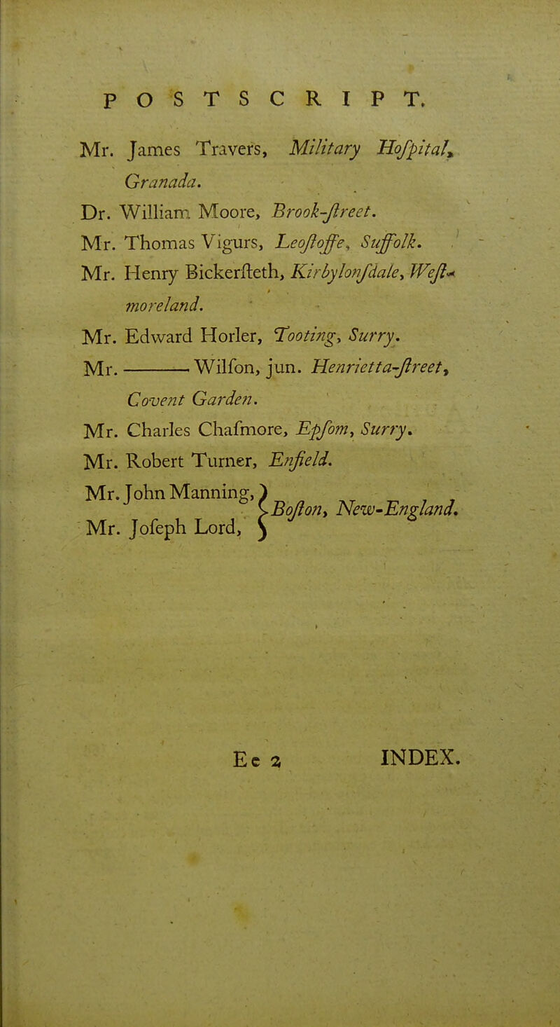 Mr. James Travers, Military HofpitaU Granada. Dr. William Moore, Brook-Jlreet. Mr. Thomas Vigurs, Leojloffe, Suffolk. Mr. Henry Bickerfteth, Kirbylonfdaky Wejl-^ moreland. Mr. Edward Horler, Tootingy Surry, Mr. ■ Wilfon, jun. Henrietta-Jlreett Covent Garden. Mr. Charles Chafmore, Epfom, Surry, Mr. Robert Turner, Enfield. Mr. John Manning, ^ Ec % INDEX.