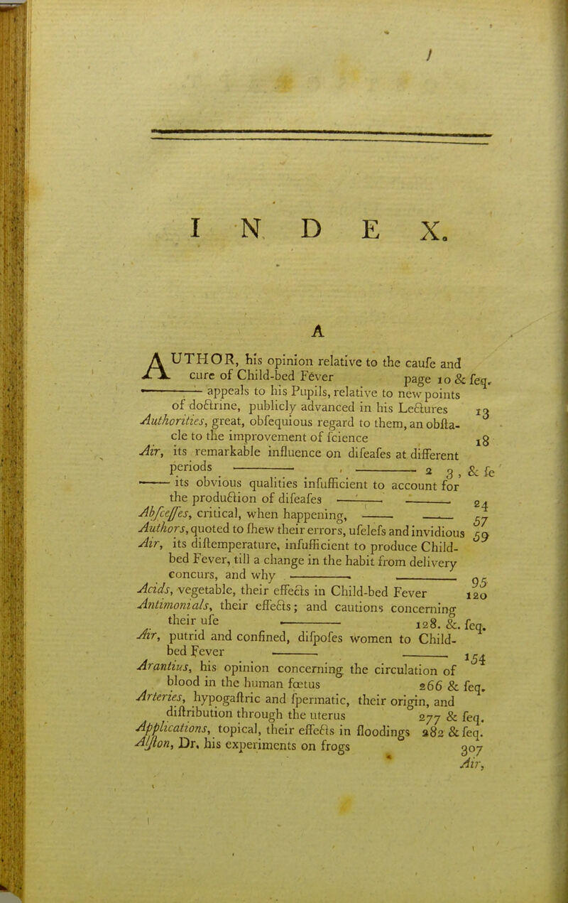 AUTHOR, his opinion relative to the caufc and cure of Child-bed Fever page lo&feq, • — appeals to his Pupils, relative to new points of doftrine, publicly advanced in his Leftures 13 Authorities, great, obfequious regard to them, an obfta- cle to the improvement of fcience jg Air, its remarkable influence on difeafes at different periods . , 2 3 , & fe  ■ Its obvious qualities infufficient to account for the produftion of difeafes —— . Ahfuffes, critical, when happening, ^ rj Authors, quoted to fhew their errors, ufelefs and invidious 59 Air, its diftemperature, infufficient to produce Child- bed Fever, till a change in the habit from delivery- concurs, and why . ^ _ Acids, vegetable, their effefts in Child-bed Fever 120 Antimonials, their effefls; and cautions concerning their ufe . 128. &. feq. Avr, putrid and confined, difpofes women to Child- bed Fever Arantius, his opinion concerning the circulation of blood in the human foetus 266 & feq. Arteries, hypogaftric and fpermatic, their origin, and diftribution through the uterus 277 & feq. Applications, topical, their e{re61s in floodings 282 &feq.' Aljion, Dr. his experiments on frogs 307 Air,