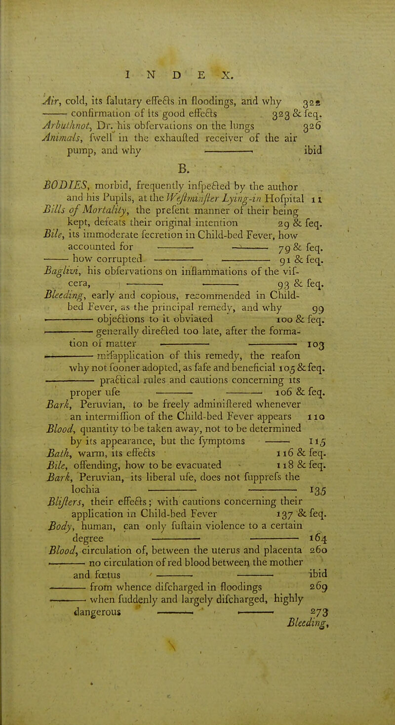 Jiir, cold, its falutary effe£ls in floodings, and why 32a confirmation of its good effefts 323 &Teq. ArbuthnoL Dr. his obfervaiions on the lunors Q26 Animals, fwell in the exhaufted receiver of the air pump, and why . ibid B. BODIES, morbid, frequently infpefted by the author and his Pupils, at the Weftminfier Lying-in Hofpital 11 Bills of Mortality, the prefent manner of their being kept, defeats their original intention 29 & feq. Bile, its immoderate fecretion in Child-bed Fever, how accounted for • — 79 feq. how corrupted 91 & feq. Baglivi, his obfervations on inflammations of the vif- cera, ) . . . 93 & feq. Bleeding, early' and copious, recommended in Child- bed Fever, as the principal remedy, and why 99 ■ objeftions to it obviated 100 & feq. . generally direfted too late, after the forma- tion of matter • ■ 103 mirfapplication of this remedy, the reafon why not fooner adopted, as fafe and beneficial 105 & feq. praftical rules .and cautions concerning its proper ufe • 106 & feq. Bark, Peruvian, to be freely adminiftered whenever an intermiffion of the Child-bed Fever appears 110 Blood, quantity to be taken away, not to be determined by its appearance, but the fymptoms 115 Bath, warm, its effefts ■ 116 & feq. Bile, offending, how to be evacuated 118 & feq. Bark, Peruvian, its liberal ufe, does not fupprefs the lochia 135 Blifiers, tlieir efFefts; with cautions concerning their application in Child-bed Fever 137 & feq. Body, human, can only fuftain violence to a certain degree • —-. 164 Bloody circulation of, between the uterus and placenta 260 •— no circulation of red blood between the mother and foetus ibid from whence difcharged in floodings 269 ■ ■ when fuddenly and largely difcharged, highly dangerous ' —— ' » 273 Bleeding, . \