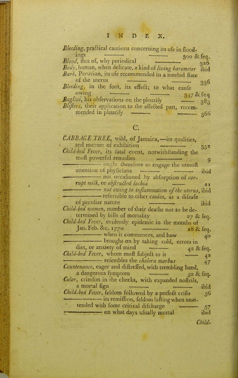 Bkeding, praBical cautions concerning its ufe In flood- injTs . gQj, ^ f ^/o<7^/, flux of, why periodical , . Body, human, when delicate, a kind of living barometer ibid Bark, Peruvian, its ufe recommended in a morbid ftate of the uterus ■ , g^g Bleeding, in the foot, its effeft; to what caufe owing , 347&feq his obfervations on the pleurify 383 Blijiers, tlieir apiillcatlon to the affe£led part, recom- mended in pleurify . ■—. . , ^55 c. CABBAGE TREE, wild, of Jamaica,—its qualities, and manner of exhibition —i 3^52 Child-bed Fexjcr, its fatal event, notwithftanding the moft powerful remedies ,. g 1 ought therefore to engage the utmoft attention of phyficians ; — — ibid not occafioned by abforption of cor- rupt milk, or obJlruEled lochia not owing to injlammalion of the uterus, ibid ' — referrable to other caufes, as a difeafe of peculiar nature ibid Child-bed wo77ien, number of their deaths not .to be de- termined by bills of mortality 27 & feq. Child-bed Fever, ' evidently epidemic in the months of Jan. Feb. &c. 1770 28 & feq. — when it commences, and how 40 . ; brought on by taking cold, errors in diet, or anxiety of mind ^2 & feq. Child-bed Fever, whom moft fubjeft to it 43 refembles the cholera morbus 47 Countenance, eager and diftrefled, with trembling hand, a dangerous fymptom ■ ^2 & feq. Color, crimfon in the cheeks, with expanded noftrils, - a mortal fign . ibid Child-bed Fever, feldom followed by a perfeft criCs 56 —~ ' its remiflion, feldom laftlng when unat- tended with fome critical difcharge 57 r ' ,>.-, Pn what days ufually mortal ibid Child.