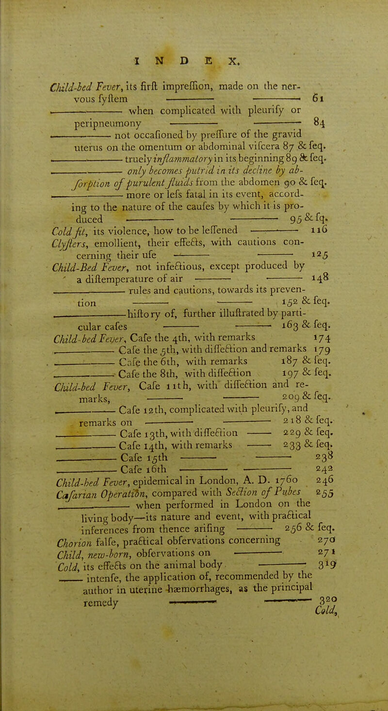 Cliild-hed Fever, its firfl: impreffion, made on the ner- vous fyftem — « 6l . when complicated with pleurify or perlpneumony — 84 not occafioned by preflure of the gravid uterus on the omentum or abdominal vifcera 87 & feq. tmelyinflafnmatoryin its beginning 89 ^feq. only becomes putrid in its decline by ab- forption of purulent Jluids from the abdomen 90 & feq more or lefs fatal in its event, accord- ing to the nature of the caufes by which it is pro- duced . —— 95&fq* Cold jit, its violence, how to be lefTened ■—— 116 Clyjlers, emollient, their effefts, with cautions con- cerning their ufe 125 Child-Bed Fever, not infeftious, except produced by ' a diftemperature of air ■ 14^ rules and cautions, towards its preven- tion —'■ 152 & feq. hiftory of, further illuftrated by parti- cular cafes ■ — x63&.feq. Child-bed Fever, Cafe the 4th, with remarks 174 ^— Cafe the 5th, with dilfeftion and remarks 179 . Cofe the 6th, with remarks 187 & feq. .. .- Cafe the 8th, with dilfeaion 197 & feq. Cluld-bed Fever, Cafe nth, with' diffeftlon and re- marks, ' 209 & feq. . ,— Cafe i2,th, complicated with pleurify, and remarks on —— • 218 & feq. - Cafe 13th, with diffeflion 229 & feq. Cafe 14th, with remarks 233 & feq. Cafe 15th • 238 Cafe 16th ■ — 24?- Child-hed Fever, epidemical in London, A. D. 1760 246 Cafarian Operation, compared with Sedion of Piihes 255 . . when performed in London on the living body—its nature and event, with praftical inferences from thence arifing 256 & feq. Chorion falfe, praftical obfervations concerning 27(3 Child, new-born, obfervations on ■ 271 Cold, its effefts on the animal body — 319 .„ intenfe, the application of, recommended by the author in uterine -haemorrhages, as the principal