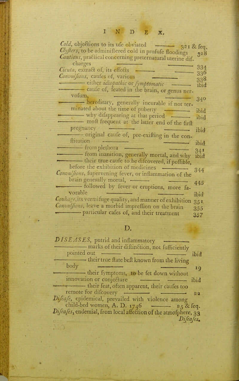Cold, objeftions to its ufe obviated 321 & feq Clyjlers, to be adminiflered cold in profufe floodings 928 Cautions, pratlical concerning preternatural uterine dif- charges , Cicuta, extraft of, its efle6}s • Convulfwns, caufes of, various g^g either idiopathic orfymptomatic ibid caufe of, feated in the brain, or genus ner- vofum, hereditary, generally incurable ifnotter- 340 minatcd about the time of puberty jj^jj why difappearing at that period . ibi^ moft frequent at the latter end of the firft pregnancy . . i^id — ongmal caufe of, pre-exifting in the con- ftitution ibid from plethora • ■.— from inanition, generally mortal, and why ibid their true caufe to bedifcovered, ifpoflible,  • v,iV.u, jjJVyillLIU;^ before the exhibition of medicines . Coiivuljions^ fupervening fever, or inflammation of the brain generally mortal, ■ . followed by fever or eruptions, more fa- vorable . ibid Cov.ha^e,iis vermifuge quality, and manner of exhibition 351. Commlfions, leave a morbid impreffion on the brain 355 particular cafes of, and their treatment 3^7 D. DISEASES, putrid and inflammatory marks of their difl;in6lion, not fufficiently pointed out • ——■.—. , Jbid their triie flate beft known from the li\'ing 19 body their fymptoms, to be fet down without innovation or conjefture ibid their feat, often apparent, their caufes too remote for difcovery • . 23 Bifcafe, epidemical, prevailed with violence among child-bed women, A. D. 1746 ■ 25 & feq. Difeafes^ endemial, from local afFe^ion of the atraofphere, 33 DifeaJ'es.y