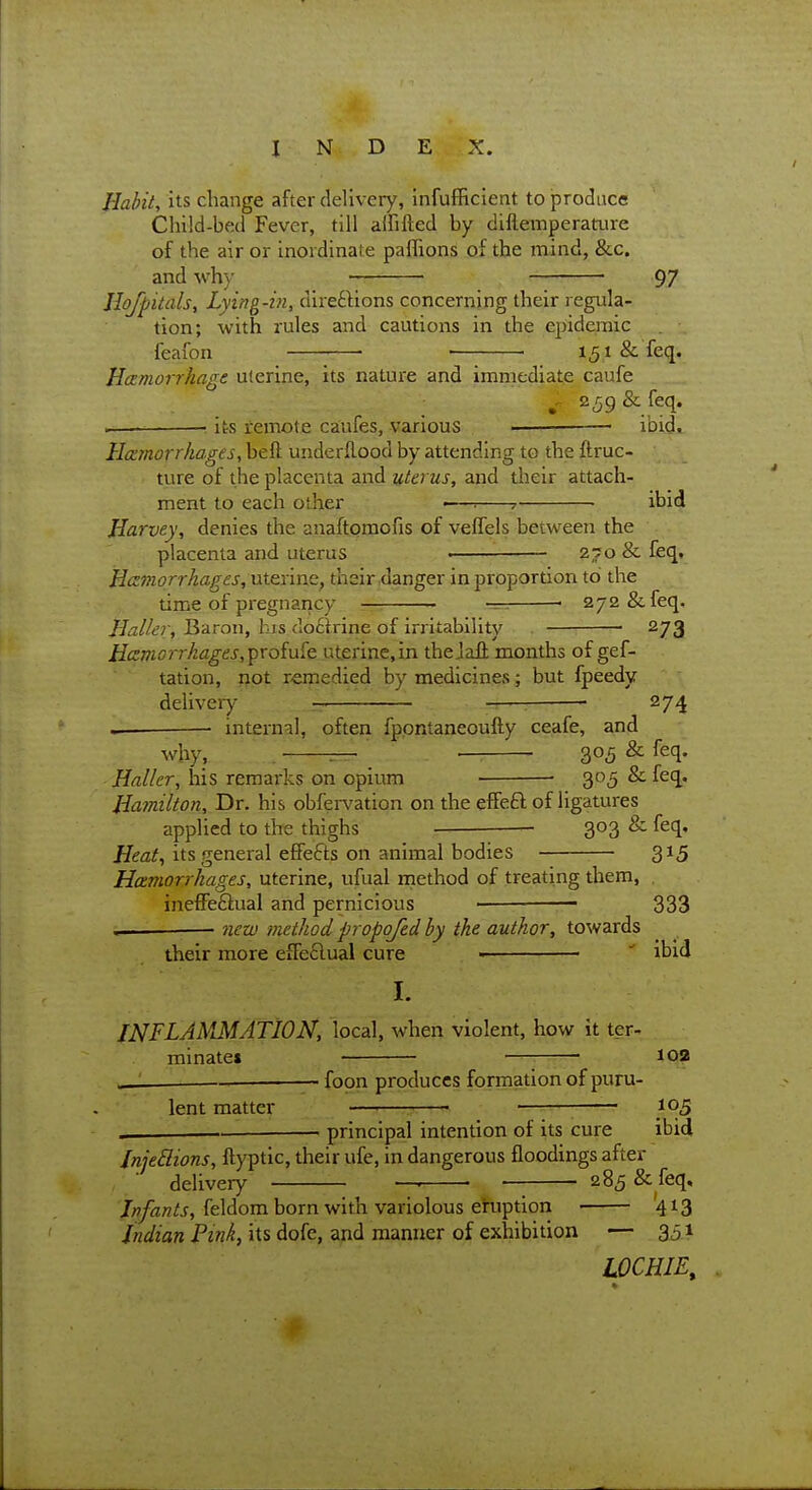 Habit, its change after delivery, infufBcient to jprodnce Child-bed Fever, till aififted by difteinperatiire of the air or inordinate paflions of the mind, &c. and \vh)' 97 Jlofpitals, Lying-in, direftions concerning their regula- tion; with rules and cautions in the epidemic feafon ■ ■ 151 & feq. HcEmoiThage uienne, its nature and immediate caufe . . ; »^ 259& feq. ■ its remote ca'ufes, various ■ ibid, Hcemorrhages, beft underflood by attending to the ftruc- ture of the placenta and uterus, and jiieif attach- ment to each other •—■. 7- ibid Harvey, denies the anaftomofis of veflels between the placenta and uterus • ■ 270 & feq, Hczniori-hages, nt&nnQ, their danger in proportion to the time of pregnaricy —. ■ —. ■ 272 &feq, Haller, Baron, his clo£lrine of irritability 273 Hczmorrkages,^roiu^e. uterine, in theJali months of gef- tation, not remedied by medicines j but fpeedy delivery — 1 ■ ...-.7^ 274 .. — internal, often fppntaneoufty ceafe, and why, . ^ ■ 305 ^ ^^q- Haller, his remarks on opium ■ 305 & feq. Hamilton, Dr. his obfervation on the efFeft of ligatures applied to the thighs 303 & feq. its general effefts on animal bodies 315 Hamorrkages, uterine, ufual niethod of treating them, , ineffeftual and pernicious • — 333 , — new method propojed by the author, towards their more efFeclual cure  ibid I. INFLAMMATION, local, when violent, how it ter- minate* ■ . -t:; -— foon produces formation of puru- lent matter —• ■ 105 principal intention of its cure ibid InjeBions, ftyptic, their ufe, in dangerous floodings after delivery — — 285 & feq, feldom born with variolous ehiption 413 Indian Pink, its dofe, and manner of exhibition — 351 LOCHIE,