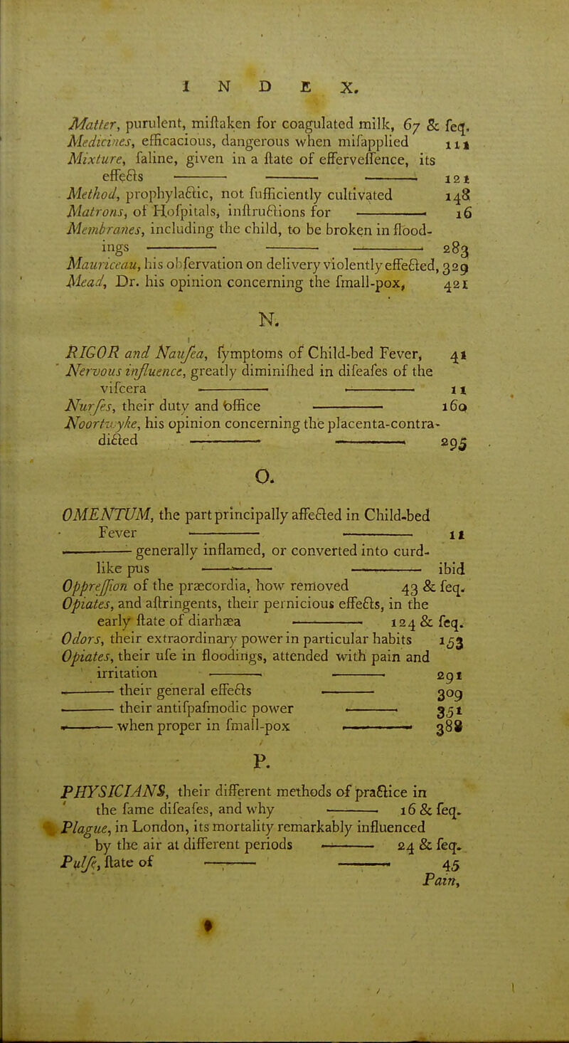 Matter, purulent, miftaken for coagulated milk, 67 & fei^. Medicines, efficacious, dangerous when mifapplied xi\ Mixture, faline, given in a ftate of efFerveflence, its effects . 121 Method, prophylaftic, not fufficiently cultivated 148 iWa/frtfwJ-, of Hofpitals, inftruftions for ■ 16 Membrmies, including the child, to be broken in flood- ings . 283 Mauriceau, his obfervation on delivery violently effefted, 329 Mead, Dr. his opinion concerning the fmall-pox, 421 N. RIQOR and Naiifea, fymptoms of Child-bed Fever, 41 ' Nervous injluence, greatly diminifhed in difeafes of the vifcera ■ 11 JV^r/^j-, their duty and bffice i6q Noortn.yke, his opinion concerning the placenta-contra» difted —_____. — , ,., ,. .. o. OMENTUM, the part principally affeaed in Child-bed Fever ■ it —— generally inflamed, or converted into curd- like pus • — —*- ibid OppreJJion of the praecordia, how removed 43 & feq< Opiates, and aftringents, their pernicious effefts, in the early ftate of diarhasa 124 & feq. Odors, their extraordinary power in particular habits 153 Opiates, their ufe in floodings, attended with pain and irritation ■ . . 291 their general efiFefts ■ 309 . their antifpafmodic power ■ 351 • when proper in fmall-pox ■■ 388 P. PHYSICIANS, their different methods of praftice in the fame difeafes, and why . 16 & feq. Plague^ in London, its mortality remarkably influenced by tlie air at different periods 24 & feq. P«^, ftate of —— . . 45 Pairty f