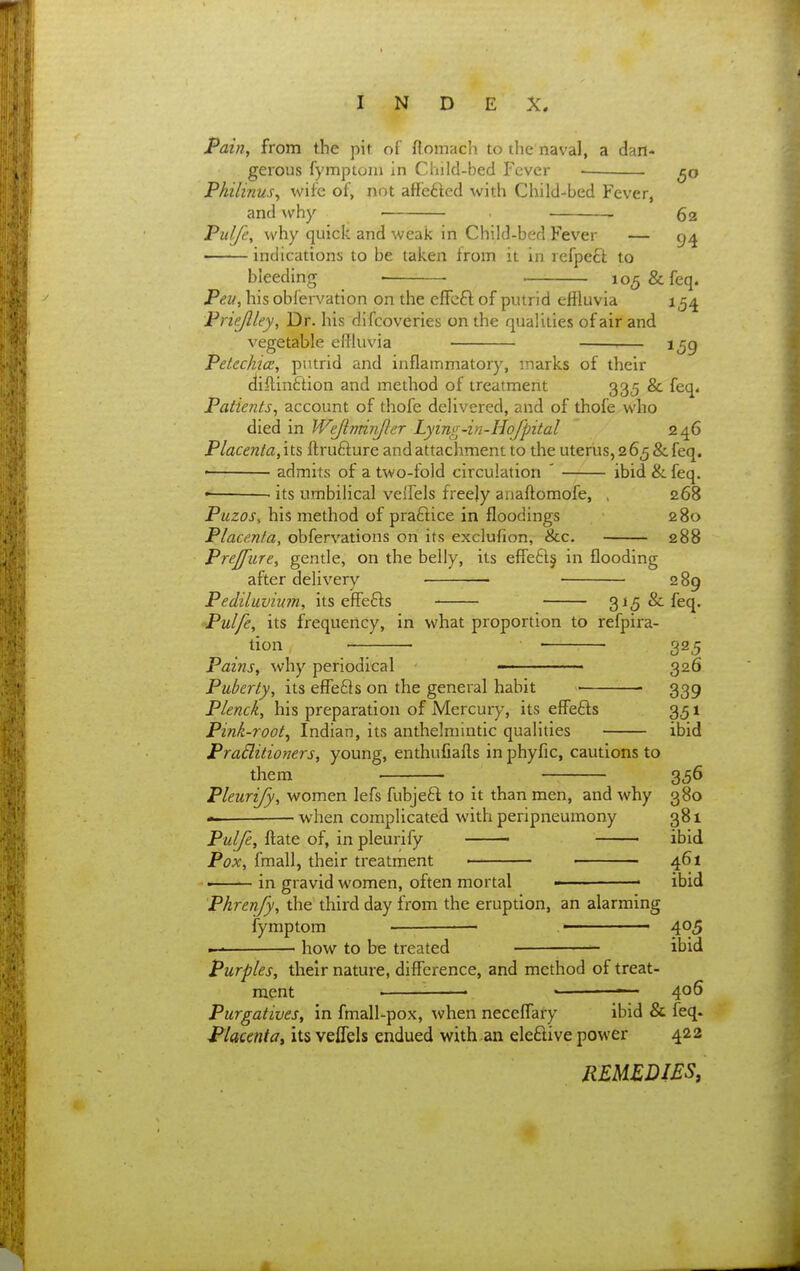Pain, from the pit of flomacli to the naval, a dan- gerous fymptoni in Child-bed Fever Pkilinus, wife of, not aflfetled with Child-bed Fever, and why 62 Pu/Je, why quick and weak in Child-bed,Fever — indications to be taken from it in refpeft to bleeding • lo^&feq. Peu, his obfervation on the effeft of putrid effluvia 15^ Priejlley, Dr. his difcoveries on the qualities of air and vegetable effluvia — ijg Petechia, putrid and inflammatory, inarks of their diilinftion and method of treatment 335 & feq« Patients, account of thofe delivered, and of thofe who died in Wejlrrdnjler Lying-in-Hofpital 246 Placenta,'\t& ftrufture and attachment to the uterus,265&feq. • admits of a two-fold circulation ' ibid & feq. • its umbilical velfels freely anaftomofe, , 268 Puzos, his method of praftice in floodings 280 Placenta, obfervations on its exclufion, &c. 288 Prejpiire, gentle, on the belly, its effe£l§ in flooding after delivery • ■ 289 Pediluviian, its effefts 315 & feq. Pulfe, its frequency, in what proportion to refpira- tion ■ • ■ 325 Pains, why periodical  326 Puberty, its effefls on the general habit ■ 339 Plenck, his preparation of Mercury, its effefts 351 Pink-root^ Indian, its anthelmintic qualities ibid PraBitioners, young, enthufiafts in phyfic, cautions to them 356 Pleurify, women lefs fubjeft to it than men, and why 380 — when complicated with peripneumony 381 Pulfe, ftate of, in pleurify ibid Pox, fmall, their treatment — 461 ■ in gravid women, often mortal ibid Phrenfy, the third day from the eruption, an alarming fymptom ■ • 405 — • how to be treated ibid Purples, their nature, difference, and method of treat- ment ^ '— 406 Purgatives, in fmall-pox, when neceffary ibid & feq. Placentat its veflels endued with an eleftive power 422 READIES,