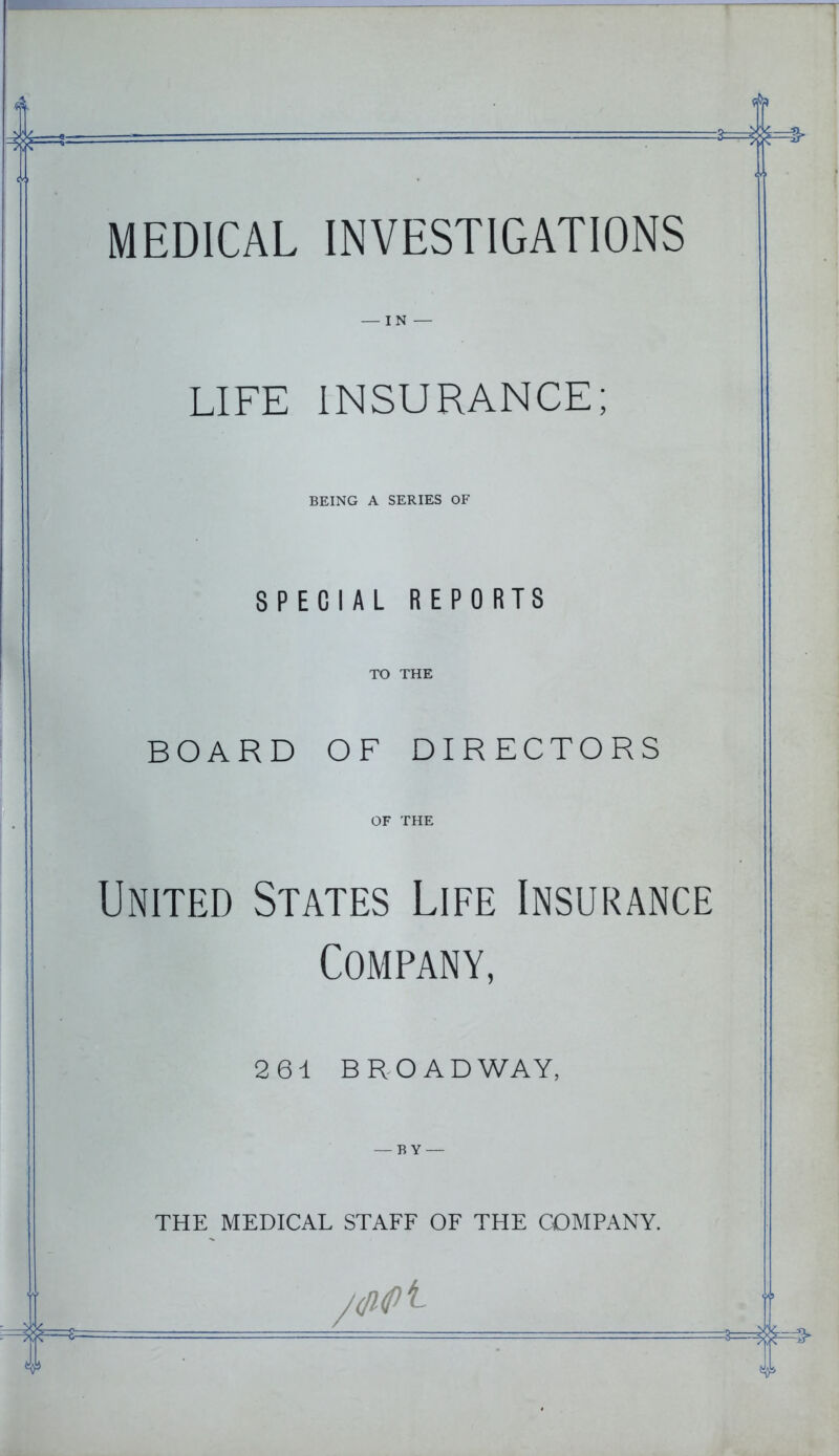 MEDICAL INVESTIGATIONS — IN — LIFE INSURANCE; BEING A SERIES OF SPECIAL REPORTS TO THE BOARD OF DIRECTORS OF THE United States Life Insurance Company, 261 BROADWAY, — BY — THE MEDICAL STAFF OF THE COMPANY.