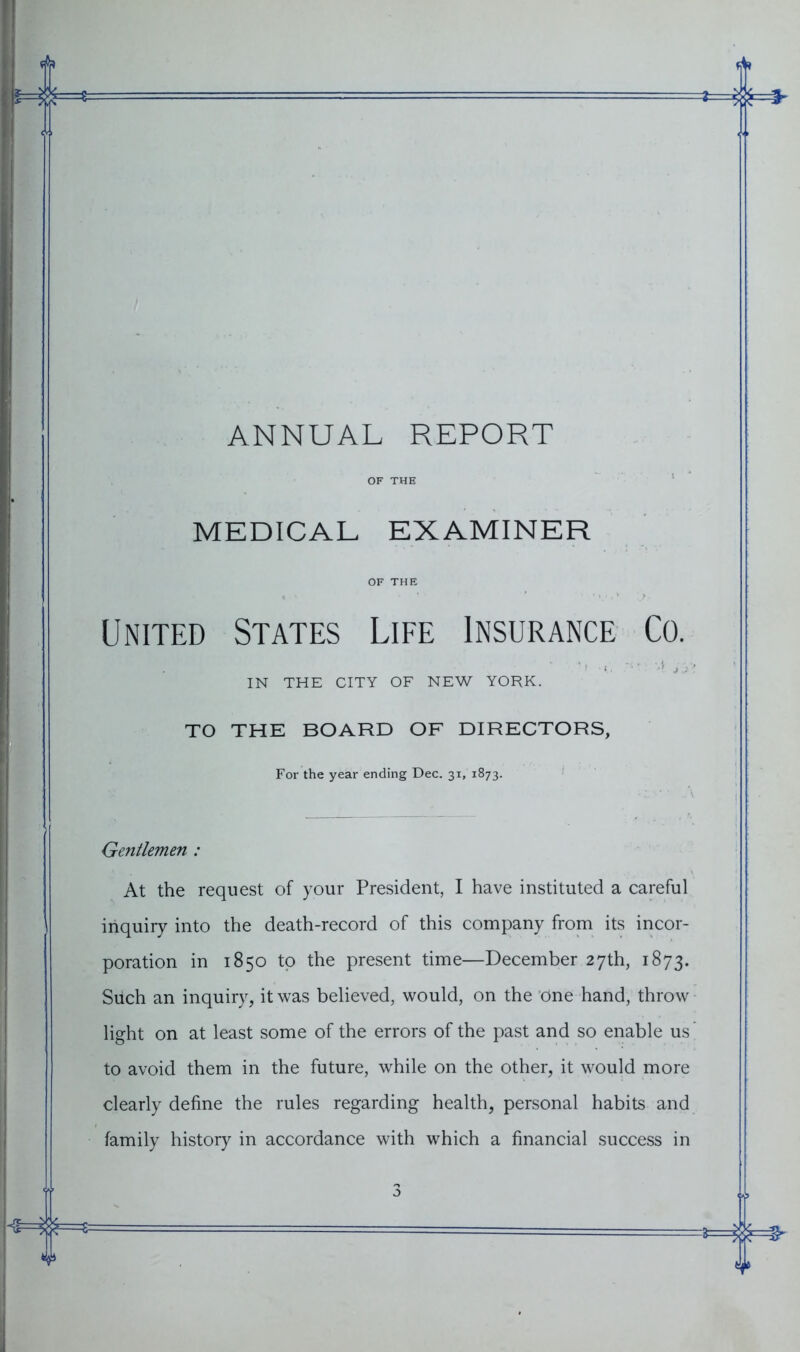 ANNUAL REPORT OF THE MEDICAL EXAMINER OF THE United States Life Insurance Co. IN THE CITY OF NEW YORK. TO THE BOARD OF DIRECTORS, For the year ending Dec. 31, 1873. Gentlemen : At the request of your President, I have instituted a careful inquiry into the death-record of this company from its incor- poration in 1850 to the present time—December 27th, 1873. Such an inquiry, it was believed, would, on the one hand, throw light on at least some of the errors of the past and so enable us to avoid them in the future, while on the other, it would more clearly define the rules regarding health, personal habits and family history in accordance with which a financial success in