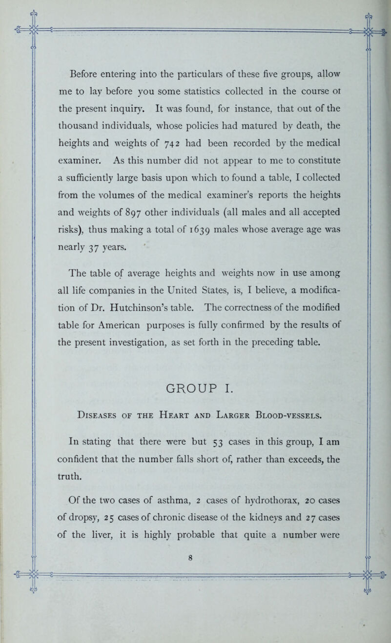 fjk -£=3:1 Before entering into the particulars of these five groups, allow me to lay before you some statistics collected in the course ot the present inquiry. It was found, for instance, that out of the thousand individuals, whose policies had matured by death, the heights and weights of 742 had been recorded by the medical examiner. As this number did not appear to me to constitute a sufficiently large basis upon which to found a table, I collected from the volumes of the medical examiners reports the heights and weights of 897 other individuals (all males and all accepted risks), thus making a total of 1639 males whose average age was nearly 37 years. The table of average heights and weights now in use among all life companies in the United States, is, I believe, a modifica- tion of Dr. Hutchinson’s table. The correctness of the modified table for American purposes is fully confirmed by the results of the present investigation, as set forth in the preceding table. GROUP I. Diseases of the Heart and Larger Blood-vessels. In stating that there were but 53 cases in this group, I am confident that the number falls short of, rather than exceeds, the truth. Of the two cases of asthma, 2 cases of hydrothorax, 20 cases of dropsy, 2 5 cases of chronic disease ot the kidneys and 2 7 cases of the liver, it is highly probable that quite a number were T