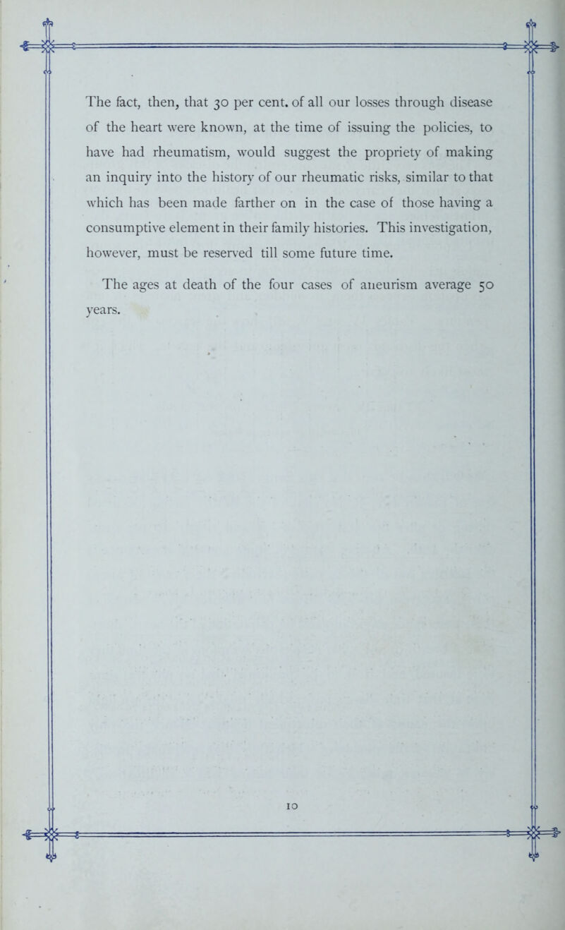 The fact, then, that 30 per cent, of all our losses through disease of the heart were known, at the time of issuing the policies, to have had rheumatism, would suggest the propriety of making an inquiry into the history of our rheumatic risks, similar to that which has been made farther on in the case of those having a consumptive element in their family histories. This investigation, however, must be reserved till some future time. The ages at death of the four cases of aneurism average 50 years.