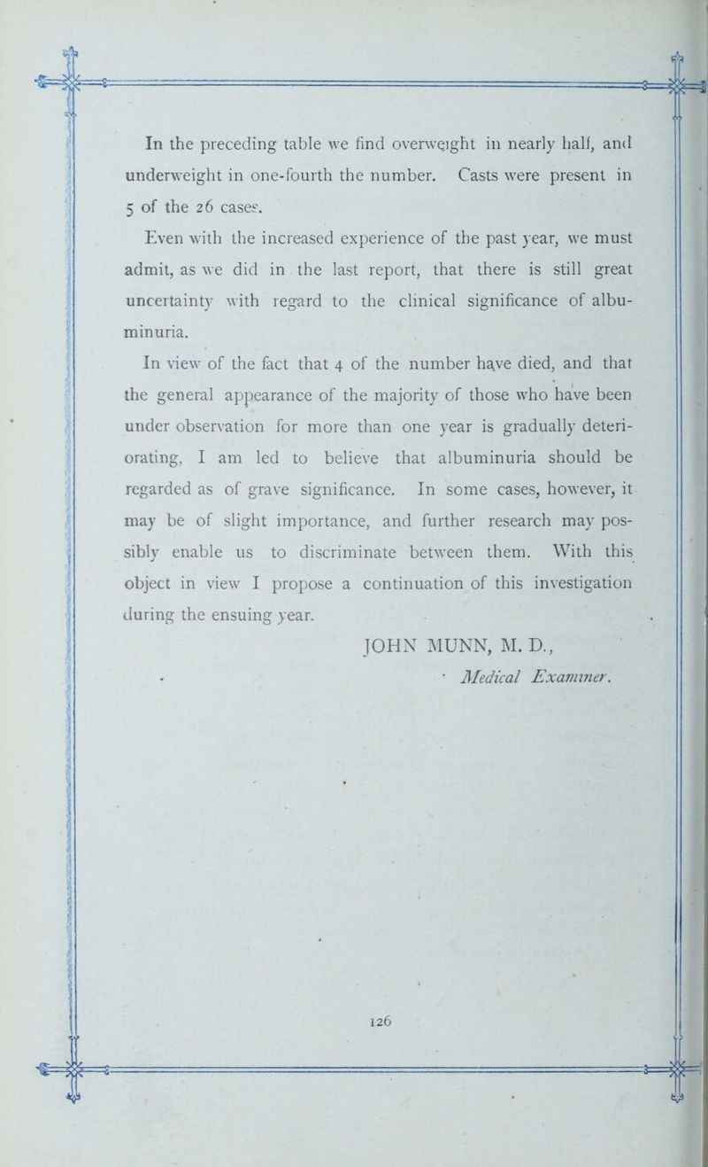 underweight in one-fourth the number. Casts were present in 5 of the 26 cases. Even with the increased experience of the past year, we must admit, as we did in the last report, that there is still great uncertainty with regard to the clinical significance of albu- minuria. In view of the fact that 4 of the number have died, and that the general appearance of the majority of those who have been under observation for more than one year is gradually deteri- orating, I am led to believe that albuminuria should be regarded as of grave significance. In some cases, however, it may be of slight importance, and further research may pos- sibly enable us to discriminate between them. With this object in view I propose a continuation of this investigation during the ensuing year. JOHN MUNN, M. D., ■ Medical Examiner.