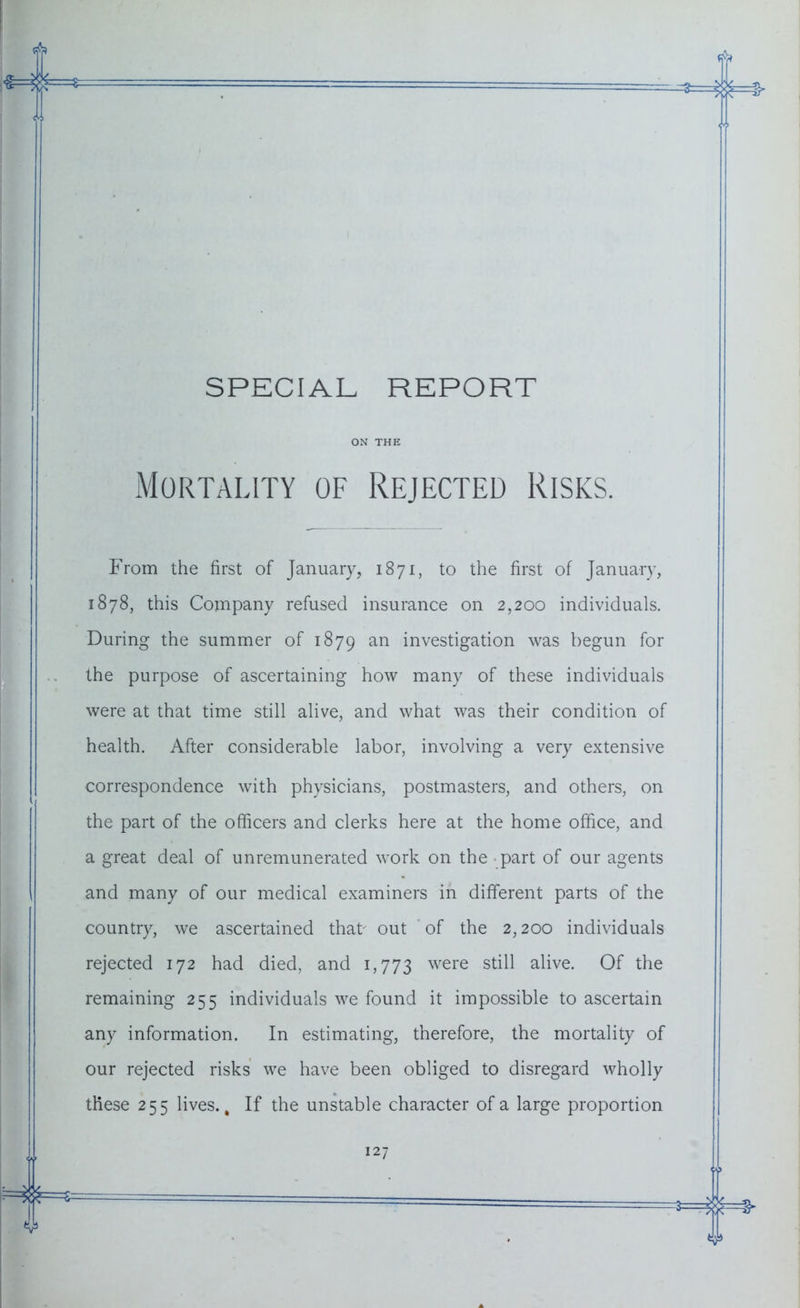 SPECIAL REPORT ON THE Mortality of Rejected Risks. From the first of January, 1871, to the first of January, 1878, this Company refused insurance on 2,200 individuals. During the summer of 1879 an investigation was begun for the purpose of ascertaining how many of these individuals were at that time still alive, and what was their condition of health. After considerable labor, involving a very extensive correspondence with physicians, postmasters, and others, on the part of the officers and clerks here at the home office, and a great deal of unremunerated work on the part of our agents and many of our medical examiners in different parts of the country, we ascertained that out of the 2,200 individuals rejected 172 had died, and 1,773 were still alive. Of the remaining 255 individuals we found it impossible to ascertain any information. In estimating, therefore, the mortality of our rejected risks we have been obliged to disregard wholly these 255 lives., If the unstable character of a large proportion