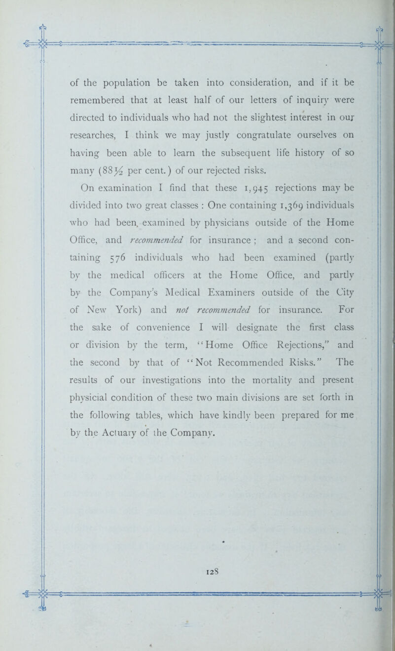 of the population be taken into consideration, and if it be remembered that at least half of our letters of inquiry were directed to individuals who had not the slightest interest in our researches, I think we may justly congratulate ourselves on having been able to learn the subsequent life history of so many (88% per cent.) of our rejected risks. On examination I find that these 1,945 rejections maybe divided into two great classes : One containing 1,369 individuals who had been, examined by physicians outside of the Home Office, and recommended for insurance ; and a second con- taining 576 individuals who had been examined (partly by the medical officers at the Home Office, and partly bv the Company's Medical Examiners outside of the City of New York) and not recommended for insurance. For the sake of convenience I will designate the first class or division by the term, “Home Office Rejections/’ and the second by that of “Not Recommended Risks.” The results of our investigations into the mortality and present physicial condition of these two main divisions are set forth in the following tables, which have kindly been prepared for me by the Actuary of the Company.